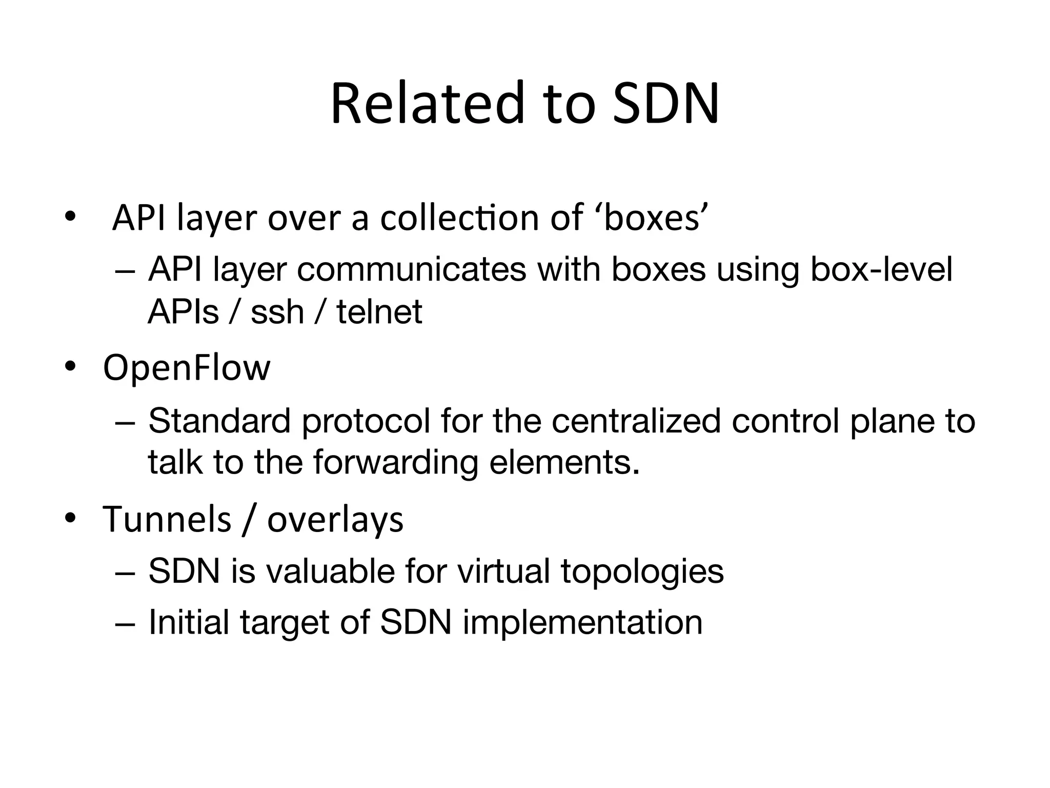 Related	
  to	
  SDN	
  
•  	
  API	
  layer	
  over	
  a	
  collecEon	
  of	
  ‘boxes’	
  
     –  API layer communicates with boxes using box-level
        APIs / ssh / telnet
•  OpenFlow	
  
     –  Standard protocol for the centralized control plane to
        talk to the forwarding elements.
•  Tunnels	
  /	
  overlays	
  
     –  SDN is valuable for virtual topologies
     –  Initial target of SDN implementation
 