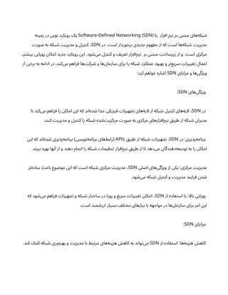 ‫یا‬ ‫ار‬‫ز‬‫اف‬ ‫رم‬‫ن‬ ‫بر‬ ‫ی‬‫تن‬‫مب‬ ‫‌های‬
‫ه‬‫بک‬ ‫ش‬
-
Software Defined Networking (SDN)
‫ه‬‫ن‬‫می‬‫ز‬ ‫در‬ ‫ن‬‫وی‬‫ن‬ ‫رویکرد‬ ‫یک‬
‫در‬ . ‫ت‬‫اس‬ ‫وردار‬‫خ‬‫بر‬ ‫دیدی‬ ‫ج‬ ‫هوم‬ ‫ف‬‫م‬ ‫ز‬‫ا‬ ‫که‬ ‫ت‬‫اس‬ ‫‌ها‬
‫ه‬‫بک‬ ‫ش‬ ‫ت‬‫مدیری‬
SDN
‫ت‬‫صور‬ ‫به‬ ‫بکه‬ ‫ش‬ ‫ت‬‫مدیری‬ ‫و‬ ‫رل‬‫نت‬‫ک‬ ،
،‫ر‬‫ت‬ ‫ش‬‫بی‬ ‫پویایی‬ ‫ن‬‫امکا‬ ‫دید‬ ‫ج‬ ‫رویکرد‬ ‫ن‬‫ای‬ .‫ود‬ ‫ش‬‌
‫ی‬‫م‬ ‫رل‬‫نت‬‫ک‬ ‫و‬ ‫یف‬‫عر‬‫ت‬ ‫ار‬‫ز‬ ‫‌اف‬
‫م‬‫ر‬‫ن‬ ‫بر‬ ‫ی‬‫تن‬‫مب‬ ‫ت‬‫خ‬‫یرسا‬‫ز‬ ‫ز‬‫ا‬ ‫و‬ ‫ت‬‫اس‬ ‫ی‬‫ز‬‫مرک‬
‫ز‬‫ا‬ ‫ی‬‫خ‬‫بر‬ ‫به‬ ‫ادامه‬ ‫در‬ .‫د‬‫ن‬‫‌ک‬
‫ی‬‫م‬ ‫راهم‬‫ف‬ ‫‌ها‬‫ت‬‫رک‬ ‫ش‬ ‫و‬ ‫‌ها‬‫ن‬‫ما‬‫ز‬‫سا‬ ‫برای‬ ‫را‬ ‫بکه‬ ‫ش‬ ‫عملکرد‬ ‫بهبود‬ ‫و‬ ‫ر‬‫ت‬‌
‫ع‬‫سری‬ ‫ت‬‫ییرا‬ ‫تغ‬ ‫اعمال‬
‫ایای‬‫ز‬‫م‬ ‫و‬ ‫‌ها‬
‫ی‬‫گ‬‫ژ‬‫وی‬
SDN
:‫کرد‬ ‫واهم‬‫خ‬ ‫اره‬ ‫ش‬‫ا‬
‫‌های‬
‫ی‬‫گ‬‫ژ‬‫وی‬
SDN
:
‫در‬
SDN
‫ا‬‫ت‬ ‫د‬‫ن‬‫‌ک‬
‫ی‬‫م‬ ‫راهم‬‫ف‬ ‫را‬ ‫ن‬‫امکا‬ ‫ن‬‫ای‬ ‫که‬ ‫د‬‫ن‬‫‌ا‬
‫ه‬‫د‬ ‫ش‬ ‫دا‬ ‫ج‬ ‫یکی‬‫ز‬‫ی‬‫ف‬ ‫ت‬‫ا‬‫ز‬‫هی‬ ‫ج‬‫ت‬ ‫‌های‬
‫ه‬‫لای‬ ‫ز‬‫ا‬ ‫بکه‬ ‫ش‬ ‫رل‬‫نت‬‫ک‬ ‫‌های‬
‫ه‬‫لای‬ ،
.‫د‬‫نن‬‫ک‬ ‫ت‬‫مدیری‬ ‫و‬ ‫رل‬‫نت‬‫ک‬ ‫را‬ ‫بکه‬ ‫ش‬ ‫ده‬ ‫ش‬‌‫ت‬‫ی‬‫ز‬‫مرک‬ ‫ت‬‫صور‬ ‫به‬ ‫ی‬‫ز‬‫مرک‬ ‫‌های‬
‫ر‬‫ا‬‫ز‬‫‌اف‬
‫م‬‫ر‬‫ن‬ ‫ق‬‫طری‬ ‫ز‬‫ا‬ ‫بکه‬ ‫ش‬ ‫ن‬‫مدیرا‬
‫در‬ :‫یری‬‫‌پذ‬
‫ه‬‫ام‬‫ن‬‫بر‬
SDN
‫ق‬‫طری‬ ‫ز‬‫ا‬ ‫بکه‬ ‫ش‬ ‫ت‬‫ا‬‫ز‬‫هی‬ ‫ج‬‫ت‬ ،
APIs
‫ن‬‫ای‬ ‫که‬ ‫د‬‫ن‬‫‌ا‬
‫ه‬‫د‬ ‫ش‬ ‫یری‬‫‌پذ‬
‫ه‬‫ام‬‫ن‬‫بر‬ ‫ویسی‬‫ن‬‌
‫ه‬‫ام‬‫ن‬‫بر‬ ‫‌های‬
‫ط‬‫راب‬
) (
.‫د‬‫ن‬‫ببر‬ ‫بهره‬ ‫ها‬‫ن‬‫آ‬ ‫ز‬‫ا‬ ‫و‬ ‫د‬‫ن‬‫ده‬ ‫ام‬ ‫ج‬‫ن‬‫ا‬ ‫را‬ ‫بکه‬ ‫ش‬ ‫ت‬‫یما‬ ‫ظ‬‫ن‬‫ت‬ ‫ار‬‫ز‬ ‫‌اف‬
‫م‬‫ر‬‫ن‬ ‫ق‬‫طری‬ ‫ز‬‫ا‬ ‫ا‬‫ت‬ ‫‌دهد‬
‫ی‬‫م‬ ‫ن‬‫دگا‬‫ن‬‫‌ده‬
‫ه‬‫وسع‬‫ت‬ ‫به‬ ‫را‬ ‫ن‬‫امکا‬
‫اصلی‬ ‫‌های‬
‫ی‬‫گ‬‫ژ‬‫وی‬ ‫ز‬‫ا‬ ‫یکی‬ :‫ی‬‫ز‬‫مرک‬ ‫ت‬‫مدیری‬
SDN
‫ر‬‫ت‬‌
‫ه‬‫ساد‬ ‫ث‬‫باع‬ ‫وع‬ ‫ض‬‫مو‬ ‫ن‬‫ای‬ ‫که‬ ‫ت‬‫اس‬ ‫بکه‬ ‫ش‬ ‫ی‬‫ز‬‫مرک‬ ‫ت‬‫مدیری‬ ،
.‫ود‬ ‫ش‬‌
‫ی‬‫م‬ ‫بکه‬ ‫ش‬ ‫رل‬‫نت‬‫ک‬ ‫و‬ ‫ت‬‫مدیری‬ ‫د‬‫ن‬‫رای‬ ‫ف‬ ‫ن‬‫د‬ ‫ش‬
‫ز‬‫ا‬ ‫اده‬ ‫ف‬‫ت‬‫اس‬ ‫با‬ :‫بالا‬ ‫پویایی‬
SDN
‫که‬ ‫ود‬ ‫ش‬‌
‫ی‬‫م‬ ‫راهم‬‫ف‬ ‫ت‬‫ا‬‫ز‬‫هی‬ ‫ج‬‫ت‬ ‫و‬ ‫بکه‬ ‫ش‬ ‫ار‬‫ت‬‫خ‬‫سا‬ ‫در‬ ‫پویا‬ ‫و‬ ‫سریع‬ ‫ت‬‫ییرا‬ ‫تغ‬ ‫ن‬‫امکا‬ ،
. ‫ت‬‫اس‬ ‫د‬‫ن‬‫م‬ ‫زش‬‫ار‬ ‫بسیار‬ ‫ف‬‫ل‬‫ت‬‫خ‬‫م‬ ‫های‬‫ز‬‫یا‬‫ن‬ ‫با‬ ‫هه‬ ‫مواج‬ ‫در‬ ‫‌ها‬‫ن‬‫ما‬‫ز‬‫سا‬ ‫برای‬ ‫امر‬ ‫ن‬‫ای‬
‫ایای‬‫ز‬‫م‬
SDN
:
‫ز‬‫ا‬ ‫اده‬ ‫ف‬‫ت‬‫اس‬ :‫‌ها‬
‫ه‬‫ن‬‫ی‬‫ز‬‫ه‬ ‫ش‬‫کاه‬
SDN
.‫د‬‫ن‬‫ک‬ ‫کمک‬ ‫بکه‬ ‫ش‬ ‫‌وری‬
‫ه‬‫بهر‬ ‫و‬ ‫ت‬‫مدیری‬ ‫با‬ ‫بط‬‫ت‬‫مر‬ ‫‌های‬
‫ه‬‫ن‬‫ی‬‫ز‬‫ه‬ ‫ش‬‫کاه‬ ‫به‬ ‫د‬‫ن‬‫وا‬‫ت‬‌
‫ی‬‫م‬
 
