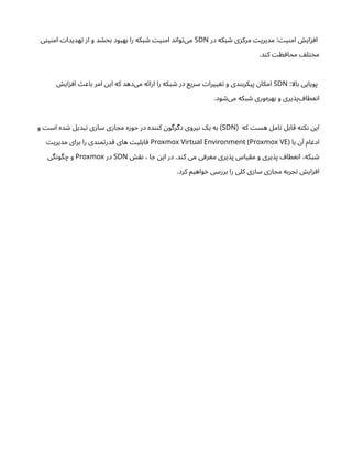 ‫در‬ ‫بکه‬ ‫ش‬ ‫ی‬‫ز‬‫مرک‬ ‫ت‬‫مدیری‬ : ‫ت‬‫ی‬‫ن‬‫ام‬ ‫ش‬‫ای‬‫ز‬‫اف‬
SDN
‫ی‬‫ت‬‫ی‬‫ن‬‫ام‬ ‫ت‬‫هدیدا‬‫ت‬ ‫ز‬‫ا‬ ‫و‬ ‫د‬ ‫خش‬‫ب‬ ‫ود‬‫بهب‬ ‫را‬ ‫بکه‬ ‫ش‬ ‫ت‬‫ی‬‫ن‬‫ام‬ ‫د‬‫ن‬‫وا‬‫ت‬‌
‫ی‬‫م‬
.‫د‬‫ن‬‫ک‬ ‫ت‬ ‫ظ‬‫محاف‬ ‫ف‬‫ل‬‫ت‬‫خ‬‫م‬
:‫بالا‬ ‫پویایی‬
SDN
‫ش‬‫ای‬‫ز‬‫اف‬ ‫ث‬‫باع‬ ‫امر‬ ‫ن‬‫ای‬ ‫که‬ ‫‌دهد‬
‫ی‬‫م‬ ‫ه‬‫ئ‬‫ارا‬ ‫را‬ ‫بکه‬ ‫ش‬ ‫در‬ ‫سریع‬ ‫ت‬‫ییرا‬ ‫تغ‬ ‫و‬ ‫دی‬‫ن‬‫پیکرب‬ ‫ن‬‫امکا‬
.‫ود‬ ‫ش‬‌
‫ی‬‫م‬ ‫بکه‬ ‫ش‬ ‫‌وری‬
‫ه‬‫بهر‬ ‫و‬ ‫یری‬‫‌پذ‬ ‫عطاف‬‫ن‬‫ا‬
‫که‬ ‫ت‬‫هس‬ ‫امل‬‫ت‬ ‫قابل‬ ‫ه‬‫ت‬‫ک‬‫ن‬ ‫ن‬‫ای‬
(
SDN
‫و‬ ‫ت‬‫اس‬ ‫ده‬ ‫ش‬ ‫بدیل‬‫ت‬ ‫ی‬‫ز‬‫سا‬ ‫ی‬‫ز‬‫ا‬ ‫مج‬ ‫ه‬‫ز‬‫حو‬ ‫در‬ ‫ده‬‫نن‬‫ک‬ ‫ن‬‫دگرگو‬ ‫یروی‬‫ن‬ ‫یک‬ ‫به‬ )
‫با‬ ‫ن‬‫آ‬ ‫ام‬ ‫ادغ‬
Proxmox Virtual Environment (Proxmox VE)
‫ت‬‫مدیری‬ ‫برای‬ ‫را‬ ‫دی‬‫ن‬‫م‬‫ت‬‫قدر‬ ‫های‬ ‫ت‬‫ابلی‬‫ق‬
‫ش‬‫نق‬ ، ‫ا‬ ‫ج‬ ‫ن‬‫ای‬ ‫در‬ .‫د‬‫ن‬‫ک‬ ‫می‬ ‫ی‬‫معرف‬ ‫یری‬‫پذ‬ ‫یاس‬‫ق‬‫م‬ ‫و‬ ‫یری‬‫پذ‬ ‫عطاف‬‫ن‬‫ا‬ ،‫بکه‬ ‫ش‬
SDN
‫در‬
Proxmox
‫گی‬‫ن‬‫گو‬‫چ‬ ‫و‬
.‫کرد‬ ‫واهیم‬‫خ‬ ‫بررسی‬ ‫را‬ ‫کلی‬ ‫ی‬‫ز‬‫سا‬ ‫ی‬‫ز‬‫ا‬ ‫مج‬ ‫ربه‬ ‫ج‬‫ت‬ ‫ش‬‫ای‬‫ز‬‫اف‬
 