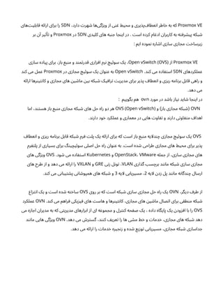 Proxmox VE
،‫دارد‬ ‫ت‬‫هر‬ ‫ش‬ ‫‌ها‬
‫ی‬‫گ‬‫ژ‬‫وی‬ ‫ز‬‫ا‬ ‫ی‬‫ن‬ ‫غ‬ ‫محیط‬ ‫و‬ ‫یری‬‫‌پذ‬ ‫عطاف‬‫ن‬‫ا‬ ‫اطر‬‫خ‬ ‫به‬ ‫که‬
SDN
‫‌های‬‫ت‬‫ابلی‬‫ق‬ ‫ه‬‫ئ‬‫ارا‬ ‫برای‬ ‫را‬
‫کلیدی‬ ‫های‬ ‫به‬‫ن‬ ‫ج‬ ‫ا‬ ‫ج‬‫ن‬‫ای‬ ‫در‬ . ‫ت‬‫اس‬ ‫کرده‬ ‫ام‬ ‫ادغ‬ ‫ن‬‫کاربرا‬ ‫به‬ ‫ه‬‫ت‬‫رف‬ ‫ش‬‫پی‬ ‫بکه‬ ‫ش‬
SDN
‫در‬
Proxmox
‫بر‬ ‫ن‬‫آ‬ ‫یر‬‫ث‬‫أ‬‫ت‬ ‫و‬
: ‫ایم‬ ‫موده‬‫ن‬ ‫اره‬ ‫ش‬‫ا‬ ‫ی‬‫ز‬‫سا‬ ‫ی‬‫ز‬‫ا‬ ‫مج‬ ‫ت‬‫خ‬‫یرسا‬‫ز‬
Proxmox VE
‫ز‬‫ا‬
Open vSwitch (OVS)
‫ی‬‫ز‬‫سا‬ ‫پیاده‬ ‫برای‬ ،‫ز‬‫با‬ ‫بع‬‫ن‬‫م‬ ‫و‬ ‫د‬‫ن‬‫م‬‫ت‬‫قدر‬ ‫اری‬‫ز‬‫اف‬ ‫رم‬‫ن‬ ‫چ‬‫ی‬‫ئ‬‫سو‬ ‫یک‬ ،
‫عملکردهای‬
SDN
.‫د‬‫ن‬‫ک‬ ‫می‬ ‫اده‬ ‫ف‬‫ت‬‫اس‬
Open vSwitch
‫در‬ ‫ی‬‫ز‬‫ا‬ ‫مج‬ ‫چ‬‫ی‬‫ئ‬‫سو‬ ‫یک‬ ‫ن‬‫وا‬‫ن‬‫ع‬ ‫به‬
Proxmox
‫د‬‫ن‬‫ک‬ ‫می‬ ‫عمل‬
‫ه‬‫ئ‬‫ارا‬ ‫رها‬‫ن‬‫ی‬‫ت‬‫ن‬‫کا‬ ‫و‬ ‫ی‬‫ز‬‫ا‬ ‫مج‬ ‫های‬ ‫ن‬‫ی‬ ‫ش‬‫ما‬ ‫ن‬‫بی‬ ‫بکه‬ ‫ش‬ ‫یک‬‫راف‬‫ت‬ ‫ت‬‫مدیری‬ ‫برای‬ ‫یر‬‫پذ‬ ‫عطاف‬‫ن‬‫ا‬ ‫و‬ ‫ی‬‫ز‬‫ری‬ ‫امه‬‫ن‬‫بر‬ ‫قابل‬ ‫راهی‬ ‫و‬
.‫دهد‬ ‫می‬
‫مورد‬ ‫در‬ ‫د‬ ‫ش‬‫با‬ ‫ز‬‫یا‬‫ن‬ ‫اید‬ ‫ش‬ ‫ا‬ ‫ج‬‫ن‬‫ای‬ ‫در‬
ovn
: ‫بگوییم‬ ‫هم‬
OVN
‫و‬ ‫ز‬‫با‬ ‫ی‬‫ز‬‫ا‬ ‫مج‬ ‫بکه‬ ‫ش‬
) (
OVS (Open vSwitch)
‫اما‬ ،‫د‬‫تن‬‫هس‬ ‫ز‬‫با‬ ‫بع‬‫ن‬‫م‬ ‫ی‬‫ز‬‫ا‬ ‫مج‬ ‫بکه‬ ‫ش‬ ‫های‬ ‫حل‬ ‫راه‬ ‫دو‬ ‫هر‬
.‫د‬‫ن‬‫دار‬ ‫ود‬‫خ‬ ‫عملکرد‬ ‫و‬ ‫معماری‬ ‫در‬ ‫هایی‬ ‫ت‬‫او‬ ‫تف‬ ‫و‬ ‫د‬‫ن‬‫دار‬ ‫ی‬‫ت‬‫او‬ ‫ف‬‫ت‬‫م‬ ‫اهداف‬
OVS
‫عطاف‬‫ن‬‫ا‬ ‫و‬ ‫ی‬‫ز‬‫ری‬ ‫امه‬‫ن‬‫بر‬ ‫قابل‬ ‫بکه‬ ‫ش‬ ‫رم‬ ‫ف‬ ‫ت‬‫پل‬ ‫یک‬ ‫ه‬‫ئ‬‫ارا‬ ‫برای‬ ‫که‬ ‫ت‬‫اس‬ ‫ز‬‫با‬ ‫بع‬‫ن‬‫م‬ ‫دلایه‬‫ن‬‫چ‬ ‫ی‬‫ز‬‫ا‬ ‫مج‬ ‫چ‬‫ی‬‫ئ‬‫سو‬ ‫یک‬
‫رم‬ ‫ف‬‫ت‬‫پل‬ ‫ز‬‫ا‬ ‫بسیاری‬ ‫برای‬ ‫گ‬‫ن‬‫ی‬‫یچ‬‫ئ‬‫سو‬ ‫اصلی‬ ‫حل‬ ‫راه‬ ‫ن‬‫وا‬‫ن‬‫ع‬ ‫به‬ . ‫ت‬‫اس‬ ‫ده‬ ‫ش‬ ‫طراحی‬ ‫ی‬‫ز‬‫ا‬ ‫مج‬ ‫های‬ ‫محیط‬ ‫برای‬ ‫یر‬‫پذ‬
‫مله‬ ‫ج‬ ‫ز‬‫ا‬ ،‫ی‬‫ز‬‫سا‬ ‫ی‬‫ز‬‫ا‬ ‫مج‬ ‫های‬
OpenStack، VMware
‫و‬
Kubernetes
.‫ود‬ ‫ش‬ ‫می‬ ‫اده‬ ‫ف‬‫ت‬‫اس‬
OVS
‫های‬ ‫گی‬‫ژ‬‫وی‬
‫اری‬‫گذ‬ ‫سب‬‫برچ‬ ‫د‬‫ن‬‫ن‬‫ما‬ ‫بکه‬ ‫ش‬ ‫ی‬‫ز‬‫سا‬ ‫ی‬‫ز‬‫ا‬ ‫مج‬
VLAN
‫ی‬‫ن‬‫ز‬ ‫ل‬‫ن‬‫و‬‫ت‬ ،
GRE
‫و‬
VXLAN
‫های‬ ‫طرح‬ ‫ز‬‫ا‬ ‫و‬ ‫دهد‬ ‫می‬ ‫ه‬‫ئ‬‫ارا‬ ‫را‬
‫لایه‬ ‫ن‬‫د‬‫ز‬ ‫پل‬ ‫د‬‫ن‬‫ن‬‫ما‬ ‫ه‬‫ن‬‫دگا‬‫ن‬‫چ‬ ‫ارسال‬
2
‫لایه‬ ‫مسیریابی‬ ،
3
.‫د‬‫ن‬‫ک‬ ‫می‬ ‫ی‬‫ن‬‫یبا‬‫ت‬ ‫ش‬‫پ‬ ‫ی‬‫ن‬‫ا‬ ‫ش‬‫همپو‬ ‫های‬ ‫بکه‬ ‫ش‬ ‫و‬
،‫دیگر‬ ‫طرف‬ ‫ز‬‫ا‬
OVN
‫روی‬ ‫بر‬ ‫که‬ ‫ت‬‫اس‬ ‫بکه‬ ‫ش‬ ‫ی‬‫ز‬‫سا‬ ‫ی‬‫ز‬‫ا‬ ‫مج‬ ‫حل‬ ‫راه‬ ‫یک‬
OVS
‫اع‬‫ز‬‫ت‬‫ن‬‫ا‬ ‫یک‬ ‫و‬ ‫ت‬‫اس‬ ‫ده‬ ‫ش‬ ‫ه‬‫ت‬‫خ‬‫سا‬
.‫د‬‫ن‬‫ک‬ ‫می‬ ‫راهم‬‫ف‬ ‫یکی‬‫ز‬‫ی‬ ‫ف‬ ‫های‬ ‫ت‬‫هاس‬ ‫و‬ ‫رها‬‫ن‬‫ی‬‫ت‬‫ن‬‫کا‬ ،‫ی‬‫ز‬‫ا‬ ‫مج‬ ‫های‬ ‫ن‬‫ی‬ ‫ش‬‫ما‬ ‫صال‬‫ت‬‫ا‬ ‫برای‬ ‫ی‬‫ق‬‫ط‬‫ن‬‫م‬ ‫بکه‬ ‫ش‬
OVN
‫عملکرد‬
OVS
‫می‬ ‫ه‬‫ز‬‫ا‬ ‫اج‬ ‫ن‬‫مدیرا‬ ‫به‬ ‫که‬ ‫ی‬‫ت‬‫مدیری‬ ‫ارهای‬‫ز‬‫اب‬ ‫ز‬‫ا‬ ‫ای‬ ‫موعه‬ ‫مج‬ ‫و‬ ‫رل‬‫نت‬‫ک‬ ‫حه‬ ‫ف‬‫ص‬ ‫یک‬ ، ‫داده‬ ‫پایگاه‬ ‫یک‬ ‫ن‬‫ود‬‫ز‬‫اف‬ ‫با‬ ‫را‬
.‫دهد‬ ‫می‬ ‫ش‬‫ر‬‫ت‬‫گس‬ ،‫د‬‫نن‬‫ک‬ ‫یف‬‫عر‬‫ت‬ ‫را‬ ‫ها‬ ‫ی‬ ‫ش‬‫م‬ ‫ط‬‫خ‬ ‫و‬ ‫ت‬‫دما‬‫خ‬ ،‫ی‬‫ز‬‫ا‬ ‫مج‬ ‫های‬ ‫بکه‬ ‫ش‬ ‫دهد‬
OVN
‫د‬‫ن‬‫ن‬‫ما‬ ‫هایی‬ ‫گی‬‫ژ‬‫وی‬
.‫دهد‬ ‫می‬ ‫ه‬‫ئ‬‫ارا‬ ‫را‬ ‫ت‬‫دما‬‫خ‬ ‫یره‬ ‫ج‬‫ن‬‫ز‬ ‫و‬ ‫ده‬ ‫ش‬ ‫یع‬‫ز‬‫و‬‫ت‬ ‫مسیریابی‬ ،‫ی‬‫ز‬‫ا‬ ‫مج‬ ‫بکه‬ ‫ش‬ ‫ی‬‫ز‬‫داسا‬ ‫ج‬
 