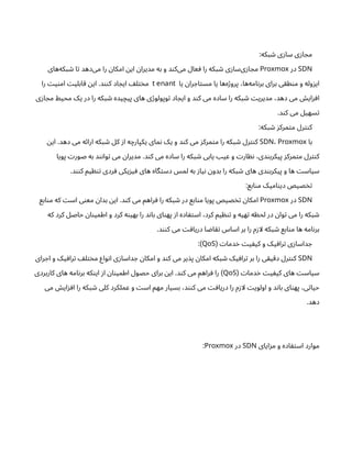 :‫بکه‬ ‫ش‬ ‫ی‬‫ز‬‫سا‬ ‫ی‬‫ز‬‫ا‬ ‫مج‬
SDN
‫در‬
Proxmox
‫‌های‬
‫ه‬‫بک‬ ‫ش‬ ‫ا‬‫ت‬ ‫‌دهد‬
‫ی‬‫م‬ ‫را‬ ‫ن‬‫امکا‬ ‫ن‬‫ای‬ ‫ن‬‫مدیرا‬ ‫به‬ ‫و‬ ‫د‬‫ن‬‫‌ک‬
‫ی‬‫م‬ ‫عال‬ ‫ف‬ ‫را‬ ‫بکه‬ ‫ش‬ ‫ی‬‫ز‬‫‌سا‬
‫ی‬‫ز‬‫ا‬ ‫مج‬
‫یا‬ ‫ن‬‫را‬ ‫اج‬‫ت‬‫مس‬ ‫یا‬ ‫‌ها‬
‫ه‬‫ژ‬‫پرو‬ ،‫‌ها‬
‫ه‬‫ام‬‫ن‬‫بر‬ ‫برای‬ ‫ی‬‫ق‬‫ط‬‫ن‬‫م‬ ‫و‬ ‫وله‬‫ز‬‫ای‬
t enant
‫را‬ ‫ت‬‫ی‬‫ن‬‫ام‬ ‫ت‬‫ابلی‬‫ق‬ ‫ن‬‫ای‬ .‫د‬‫نن‬‫ک‬ ‫اد‬ ‫ایج‬ ‫ف‬‫ل‬‫ت‬‫خ‬‫م‬
‫ی‬‫ز‬‫ا‬ ‫مج‬ ‫محیط‬ ‫یک‬ ‫در‬ ‫را‬ ‫بکه‬ ‫ش‬ ‫یده‬‫پیچ‬ ‫های‬ ‫ی‬‫ژ‬‫وپولو‬‫ت‬ ‫اد‬ ‫ایج‬ ‫و‬ ‫د‬‫ن‬‫ک‬ ‫می‬ ‫ساده‬ ‫را‬ ‫بکه‬ ‫ش‬ ‫ت‬‫مدیری‬ ،‫دهد‬ ‫می‬ ‫ش‬‫ای‬‫ز‬‫اف‬
.‫د‬‫ن‬‫ک‬ ‫می‬ ‫سهیل‬‫ت‬
:‫بکه‬ ‫ش‬ ‫ز‬‫مرک‬‫ت‬‫م‬ ‫رل‬‫نت‬‫ک‬
‫با‬
SDN، Proxmox
‫ن‬‫ای‬ .‫دهد‬ ‫می‬ ‫ه‬‫ئ‬‫ارا‬ ‫بکه‬ ‫ش‬ ‫کل‬ ‫ز‬‫ا‬ ‫ه‬‫یکپارچ‬ ‫مای‬‫ن‬ ‫یک‬ ‫و‬ ‫د‬‫ن‬‫ک‬ ‫می‬ ‫ز‬‫مرک‬‫ت‬‫م‬ ‫را‬ ‫بکه‬ ‫ش‬ ‫رل‬‫نت‬‫ک‬
‫پویا‬ ‫ت‬‫صور‬ ‫به‬ ‫د‬‫ن‬‫ن‬‫وا‬‫ت‬ ‫می‬ ‫ن‬‫مدیرا‬ .‫د‬‫ن‬‫ک‬ ‫می‬ ‫ساده‬ ‫را‬ ‫بکه‬ ‫ش‬ ‫یابی‬ ‫عیب‬ ‫و‬ ‫ت‬‫ار‬ ‫نظ‬ ،‫دی‬‫ن‬‫پیکرب‬ ‫ز‬‫مرک‬‫ت‬‫م‬ ‫رل‬‫نت‬‫ک‬
.‫د‬‫نن‬‫ک‬ ‫یم‬ ‫ظ‬‫ن‬‫ت‬ ‫ردی‬‫ف‬ ‫یکی‬‫ز‬‫ی‬‫ف‬ ‫های‬ ‫گاه‬‫ت‬‫دس‬ ‫لمس‬ ‫به‬ ‫ز‬‫یا‬‫ن‬ ‫ن‬‫بدو‬ ‫را‬ ‫بکه‬ ‫ش‬ ‫های‬ ‫دی‬‫ن‬‫پیکرب‬ ‫و‬ ‫ها‬ ‫ت‬‫سیاس‬
:‫ابع‬‫ن‬‫م‬ ‫امیک‬‫ن‬‫دی‬ ‫صیص‬‫خ‬‫ت‬
SDN
‫در‬
Proxmox
‫ابع‬‫ن‬‫م‬ ‫که‬ ‫ت‬‫اس‬ ‫ی‬‫ن‬‫مع‬ ‫ن‬‫بدا‬ ‫ن‬‫ای‬ .‫د‬‫ن‬‫ک‬ ‫می‬ ‫راهم‬‫ف‬ ‫را‬ ‫بکه‬ ‫ش‬ ‫در‬ ‫ابع‬‫ن‬‫م‬ ‫پویا‬ ‫صیص‬‫خ‬‫ت‬ ‫ن‬‫امکا‬
‫که‬ ‫کرد‬ ‫حاصل‬ ‫ن‬‫ا‬‫ن‬‫اطمی‬ ‫و‬ ‫کرد‬ ‫ه‬‫ن‬‫بهی‬ ‫را‬ ‫د‬‫ن‬‫با‬ ‫ای‬‫ن‬‫په‬ ‫ز‬‫ا‬ ‫اده‬ ‫ف‬‫ت‬‫اس‬ ،‫کرد‬ ‫یم‬ ‫ظ‬‫ن‬‫ت‬ ‫و‬ ‫هیه‬‫ت‬ ‫ه‬ ‫ظ‬‫لح‬ ‫در‬ ‫ن‬‫وا‬‫ت‬ ‫می‬ ‫را‬ ‫بکه‬ ‫ش‬
.‫د‬‫نن‬‫ک‬ ‫می‬ ‫ت‬‫اف‬‫دری‬ ‫ا‬ ‫ض‬‫ا‬‫تق‬ ‫اساس‬ ‫بر‬ ‫را‬ ‫م‬‫ز‬‫لا‬ ‫بکه‬ ‫ش‬ ‫ابع‬‫ن‬‫م‬ ‫ها‬ ‫امه‬‫ن‬‫بر‬
‫ت‬‫دما‬‫خ‬ ‫ت‬‫ی‬ ‫یف‬‫ک‬ ‫و‬ ‫یک‬‫راف‬‫ت‬ ‫ی‬‫ز‬‫داسا‬ ‫ج‬
(
QoS
:)
SDN
‫رای‬ ‫اج‬ ‫و‬ ‫یک‬ ‫راف‬‫ت‬ ‫ف‬‫ل‬‫ت‬‫خ‬‫م‬ ‫واع‬‫ن‬‫ا‬ ‫ی‬‫ز‬‫داسا‬ ‫ج‬ ‫ن‬‫امکا‬ ‫و‬ ‫د‬‫ن‬‫ک‬ ‫می‬ ‫یر‬‫پذ‬ ‫ن‬‫امکا‬ ‫بکه‬ ‫ش‬ ‫یک‬ ‫راف‬‫ت‬ ‫بر‬ ‫را‬ ‫ی‬‫یق‬‫دق‬ ‫رل‬‫نت‬‫ک‬
‫ت‬‫دما‬‫خ‬ ‫ت‬‫ی‬ ‫یف‬‫ک‬ ‫های‬ ‫ت‬‫سیاس‬
(
QoS
‫کاربردی‬ ‫های‬ ‫امه‬‫ن‬‫بر‬ ‫که‬‫ن‬‫ای‬ ‫ز‬‫ا‬ ‫ن‬‫ا‬‫ن‬‫اطمی‬ ‫حصول‬ ‫برای‬ ‫ن‬‫ای‬ .‫د‬‫ن‬‫ک‬ ‫می‬ ‫راهم‬‫ف‬ ‫را‬ )
‫می‬ ‫ش‬‫ای‬‫ز‬‫اف‬ ‫را‬ ‫بکه‬ ‫ش‬ ‫کلی‬ ‫عملکرد‬ ‫و‬ ‫ت‬‫اس‬ ‫مهم‬ ‫بسیار‬ ،‫د‬‫نن‬‫ک‬ ‫می‬ ‫ت‬‫اف‬‫دری‬ ‫را‬ ‫م‬‫ز‬‫لا‬ ‫ت‬‫اولوی‬ ‫و‬ ‫د‬‫ن‬‫با‬ ‫ای‬‫ن‬‫په‬ ،‫ی‬‫ت‬‫حیا‬
.‫دهد‬
‫ایای‬‫ز‬‫م‬ ‫و‬ ‫اده‬ ‫ف‬‫ت‬‫اس‬ ‫موارد‬
SDN
‫در‬
Proxmox
:
 