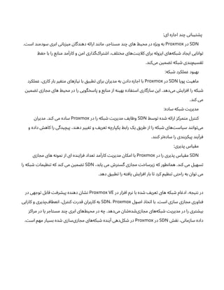 :‫ای‬ ‫اره‬ ‫اج‬ ‫د‬‫ن‬‫چ‬ ‫ی‬‫ن‬‫یبا‬‫ت‬ ‫ش‬‫پ‬
SDN
‫در‬
Proxmox
. ‫ت‬‫اس‬ ‫د‬‫ن‬‫سودم‬ ‫ابری‬ ‫ی‬‫ن‬‫با‬‫ز‬‫می‬ ‫ن‬‫دگا‬‫ن‬‫ده‬ ‫ه‬‫ئ‬‫ارا‬ ‫د‬‫ن‬‫ن‬‫ما‬ ،‫ر‬ ‫اج‬‫ت‬‫مس‬ ‫د‬‫ن‬‫چ‬ ‫های‬ ‫محیط‬ ‫در‬ ‫ه‬‫ژ‬‫وی‬ ‫به‬
‫ظ‬ ‫ف‬‫ح‬ ‫با‬ ‫را‬ ‫ابع‬‫ن‬‫م‬ ‫مد‬‫آ‬‫کار‬ ‫و‬ ‫ن‬‫ام‬ ‫اری‬‫‌گذ‬
‫ک‬‫را‬‫ت‬ ‫ش‬‫ا‬ ، ‫ف‬‫ل‬‫ت‬‫خ‬‫م‬ ‫‌های‬‫نت‬‫کلای‬ ‫برای‬ ‫وله‬‫ز‬‫ای‬ ‫‌های‬
‫ه‬‫بک‬ ‫ش‬ ‫اد‬ ‫ایج‬ ‫ایی‬‫ن‬‫وا‬‫ت‬
.‫د‬‫ن‬‫‌ک‬
‫ی‬‫م‬ ‫ن‬‫می‬ ‫تض‬ ‫بکه‬ ‫ش‬ ‫دی‬‫ن‬‫‌ب‬
‫م‬‫سی‬‫تق‬
:‫بکه‬ ‫ش‬ ‫عملکرد‬ ‫بهبود‬
‫پویا‬ ‫ت‬‫ماهی‬
SDN
‫در‬
Proxmox
‫عملکرد‬ ،‫کاری‬ ‫بار‬ ‫یر‬ ‫غ‬‫ت‬‫م‬ ‫های‬‫ز‬‫یا‬‫ن‬ ‫با‬ ‫ق‬‫طبی‬‫ت‬ ‫برای‬ ‫ن‬‫مدیرا‬ ‫به‬ ‫ن‬‫داد‬ ‫ه‬‫ز‬‫ا‬ ‫اج‬ ‫با‬
‫ن‬‫می‬ ‫تض‬ ‫ی‬‫ز‬‫ا‬ ‫مج‬ ‫های‬ ‫محیط‬ ‫در‬ ‫را‬ ‫گویی‬‫خ‬‫پاس‬ ‫و‬ ‫ابع‬‫ن‬‫م‬ ‫ز‬‫ا‬ ‫ه‬‫ن‬‫بهی‬ ‫اده‬ ‫ف‬‫ت‬‫اس‬ ‫گاری‬‫ز‬‫سا‬ ‫ن‬‫ای‬ .‫‌دهد‬
‫ی‬‫م‬ ‫ش‬‫ای‬‫ز‬‫اف‬ ‫را‬ ‫بکه‬ ‫ش‬
.‫د‬‫ن‬‫ک‬ ‫می‬
:‫ساده‬ ‫بکه‬ ‫ش‬ ‫ت‬‫مدیری‬
‫وسط‬‫ت‬ ‫ده‬ ‫ش‬ ‫ه‬‫ئ‬‫ارا‬ ‫ز‬‫مرک‬‫ت‬‫م‬ ‫رل‬‫نت‬‫ک‬
SDN
‫در‬ ‫را‬ ‫بکه‬ ‫ش‬ ‫ت‬‫مدیری‬ ‫یف‬‫ا‬ ‫ظ‬‫و‬
Proxmox
‫ن‬‫مدیرا‬ .‫د‬‫ن‬‫ک‬ ‫می‬ ‫ساده‬
‫و‬ ‫داده‬ ‫ش‬‫کاه‬ ‫را‬ ‫یدگی‬‫پیچ‬ ،‫د‬‫ن‬‫ده‬ ‫ییر‬ ‫تغ‬ ‫و‬ ‫یف‬‫عر‬‫ت‬ ‫ه‬‫یکپارچ‬ ‫رابط‬ ‫یک‬ ‫ق‬‫طری‬ ‫ز‬‫ا‬ ‫را‬ ‫بکه‬ ‫ش‬ ‫‌های‬‫ت‬‫سیاس‬ ‫د‬‫ن‬‫ن‬‫وا‬‫ت‬‌
‫ی‬‫م‬
.‫د‬‫نن‬‫ک‬ ‫ر‬‫ت‬‌
‫ه‬‫ساد‬ ‫را‬ ‫دی‬‫ن‬‫پیکرب‬ ‫د‬‫ن‬‫ی‬‫آ‬‫ر‬‫ف‬
:‫یری‬‫پذ‬ ‫یاس‬‫ق‬‫م‬
SDN
‫در‬ ‫را‬ ‫یری‬‫پذ‬ ‫یاس‬‫ق‬‫م‬
Proxmox
‫ی‬‫ز‬‫ا‬ ‫مج‬ ‫های‬ ‫ه‬‫ن‬‫مو‬‫ن‬ ‫ز‬‫ا‬ ‫ای‬ ‫ده‬‫ن‬‫ای‬‫ز‬ ‫ف‬ ‫عداد‬‫ت‬ ‫مد‬‫آ‬‫کار‬ ‫ت‬‫مدیری‬ ‫ن‬‫امکا‬ ‫با‬
،‫یابد‬ ‫می‬ ‫ش‬‫ر‬‫ت‬‫گس‬ ‫ی‬‫ز‬‫ا‬ ‫مج‬ ‫ت‬‫خ‬‫یرسا‬‫ز‬ ‫که‬ ‫طور‬‫ن‬‫هما‬ .‫د‬‫ن‬‫ک‬ ‫می‬ ‫سهیل‬‫ت‬
SDN
‫را‬ ‫بکه‬ ‫ش‬ ‫ت‬‫یما‬ ‫ظ‬‫ن‬‫ت‬ ‫که‬ ‫د‬‫ن‬‫ک‬ ‫می‬ ‫ن‬‫می‬ ‫تض‬
.‫دهد‬ ‫ق‬‫طبی‬‫ت‬ ‫را‬ ‫ه‬‫ت‬‫اف‬‫ی‬ ‫ش‬‫ای‬‫ز‬‫اف‬ ‫بار‬ ‫ا‬‫ت‬ ‫کرد‬ ‫یم‬ ‫ظ‬‫ن‬‫ت‬ ‫ی‬‫ت‬‫راح‬ ‫به‬ ‫ن‬‫وا‬‫ت‬ ‫می‬
‫در‬ ‫ار‬‫ز‬ ‫اف‬ ‫رم‬‫ن‬ ‫با‬ ‫ده‬ ‫ش‬ ‫یف‬‫عر‬‫ت‬ ‫های‬ ‫بکه‬ ‫ش‬ ‫ام‬ ‫ادغ‬ ،‫ه‬ ‫یج‬‫ت‬‫ن‬ ‫در‬
Proxmox VE
‫در‬ ‫هی‬ ‫وج‬‫ت‬ ‫قابل‬ ‫ت‬‫رف‬ ‫ش‬‫پی‬ ‫ده‬‫ن‬‫ده‬ ‫ن‬‫ا‬ ‫ش‬‫ن‬
‫اصول‬ ‫اذ‬‫خ‬‫ت‬‫ا‬ ‫با‬ . ‫ت‬‫اس‬ ‫ی‬‫ز‬‫سا‬ ‫ی‬‫ز‬‫ا‬ ‫مج‬ ‫اوری‬‫ن‬‫ف‬
SDN، Proxmox
‫کارایی‬ ‫و‬ ‫یری‬‫‌پذ‬ ‫عطاف‬‫ن‬‫ا‬ ،‫رل‬‫نت‬‫ک‬ ‫ت‬‫قدر‬ ‫ن‬‫کاربرا‬ ‫به‬
‫ز‬‫مراک‬ ‫در‬ ‫یا‬ ‫ر‬ ‫اج‬‫ت‬‫مس‬ ‫د‬‫ن‬‫چ‬ ‫ابری‬ ‫‌های‬
‫ط‬‫محی‬ ‫در‬ ‫ه‬‫چ‬ .‫‌دهد‬
‫ی‬‫م‬ ‫ن‬‫ا‬ ‫ش‬‌
‫ه‬‫د‬ ‫ش‬‌
‫ی‬‫ز‬‫ا‬ ‫مج‬ ‫‌های‬
‫ه‬‫بک‬ ‫ش‬ ‫ت‬‫مدیری‬ ‫در‬ ‫را‬ ‫ری‬‫ت‬ ‫ش‬‫بی‬
‫ش‬‫نق‬ ،‫ی‬‫ن‬‫ما‬‫ز‬‫سا‬ ‫داده‬
SDN
‫در‬
Proxmox
. ‫ت‬‫اس‬ ‫مهم‬ ‫بسیار‬ ‫ده‬ ‫ش‬ ‫ی‬‫ز‬‫‌سا‬
‫ی‬‫ز‬‫ا‬ ‫مج‬ ‫‌های‬
‫ه‬‫بک‬ ‫ش‬ ‫ده‬‫ن‬‫ی‬‫آ‬ ‫‌دهی‬
‫ل‬‫ک‬ ‫ش‬ ‫در‬
 