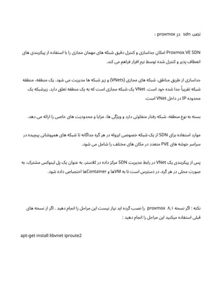 ‫نصب‬
sdn
‫در‬
proxmox
:
Proxmox VE SDN
‫های‬ ‫دی‬‫ن‬‫پیکرب‬ ‫ز‬‫ا‬ ‫اده‬ ‫ف‬‫ت‬‫اس‬ ‫با‬ ‫را‬ ‫ی‬‫ز‬‫ا‬ ‫مج‬ ‫ن‬‫مهما‬ ‫های‬ ‫بکه‬ ‫ش‬ ‫ق‬‫ی‬‫دق‬ ‫رل‬‫نت‬‫ک‬ ‫و‬ ‫ی‬‫ز‬‫داسا‬ ‫ج‬ ‫ن‬‫امکا‬
.‫د‬‫ن‬‫ک‬ ‫می‬ ‫راهم‬ ‫ف‬ ‫ار‬‫ز‬ ‫اف‬ ‫رم‬‫ن‬ ‫وسط‬‫ت‬ ‫ده‬ ‫ش‬ ‫رل‬‫نت‬‫ک‬ ‫و‬ ‫یر‬‫پذ‬ ‫عطاف‬‫ن‬‫ا‬
‫ی‬‫ز‬‫ا‬ ‫مج‬ ‫های‬ ‫بکه‬ ‫ش‬ ، ‫ق‬‫اط‬‫ن‬‫م‬ ‫ق‬‫طری‬ ‫ز‬‫ا‬ ‫ی‬‫ز‬‫داسا‬ ‫ج‬
(
VNets
‫ه‬‫ق‬‫ط‬‫ن‬‫م‬ ،‫ه‬‫ق‬‫ط‬‫ن‬‫م‬ ‫یک‬ .‫ود‬ ‫ش‬ ‫می‬ ‫ت‬‫مدیری‬ ‫ها‬ ‫که‬‫ب‬ ‫ش‬ ‫یر‬‫ز‬ ‫و‬ )
. ‫ت‬‫اس‬ ‫ود‬‫خ‬ ‫ده‬ ‫ش‬ ‫دا‬ ‫ج‬ ‫ًا‬‫ریب‬‫تق‬ ‫بکه‬ ‫ش‬
VNet
‫یک‬ ‫بکه‬ ‫ش‬‫یر‬‫ز‬ .‫دارد‬ ‫ق‬‫عل‬‫ت‬ ‫ه‬‫ق‬‫ط‬‫ن‬‫م‬ ‫یک‬ ‫به‬ ‫که‬ ‫ت‬‫اس‬ ‫ی‬‫ز‬‫ا‬ ‫مج‬ ‫بکه‬ ‫ش‬ ‫یک‬
‫محدوده‬
IP
‫ل‬‫خ‬‫دا‬ ‫در‬
VNet
. ‫ت‬‫اس‬
.‫دهد‬ ‫می‬ ‫ه‬‫ئ‬‫ارا‬ ‫را‬ ‫اصی‬‫خ‬ ‫های‬ ‫ت‬‫محدودی‬ ‫و‬ ‫ایا‬‫ز‬‫م‬ ،‫ها‬ ‫گی‬‫ژ‬‫وی‬ ‫و‬ ‫دارد‬ ‫ی‬‫ت‬‫او‬ ‫ف‬‫ت‬‫م‬ ‫ار‬‫ت‬‫رف‬ ‫بکه‬ ‫ش‬ ،‫ه‬‫ق‬‫ط‬‫ن‬‫م‬ ‫وع‬‫ن‬ ‫به‬ ‫ه‬‫ت‬‫بس‬
‫برای‬ ‫اده‬ ‫ف‬‫ت‬‫اس‬ ‫موارد‬
SDN
‫در‬ ‫یده‬‫پیچ‬ ‫ی‬‫ن‬‫ا‬ ‫ش‬‫همپو‬ ‫های‬ ‫بکه‬ ‫ش‬ ‫ا‬‫ت‬ ‫ه‬‫ن‬‫داگا‬ ‫ج‬ ‫گره‬ ‫هر‬ ‫در‬ ‫وله‬‫ز‬‫ای‬ ‫صوصی‬‫خ‬ ‫بکه‬ ‫ش‬ ‫یک‬ ‫ز‬‫ا‬
‫های‬ ‫ه‬ ‫ش‬‫و‬‫خ‬ ‫سراسر‬
PVE
.‫ود‬ ‫ش‬ ‫می‬ ‫امل‬ ‫ش‬ ‫را‬ ‫ف‬‫ل‬‫ت‬‫خ‬‫م‬ ‫های‬ ‫ن‬‫مکا‬ ‫در‬ ‫عدد‬‫ت‬‫م‬
‫یک‬ ‫دی‬‫ن‬‫پیکرب‬ ‫ز‬‫ا‬ ‫پس‬
VNet
‫ت‬‫مدیری‬ ‫رابط‬ ‫در‬
SDN
‫به‬ ،‫رک‬‫ت‬ ‫ش‬‫م‬ ‫وکس‬‫ن‬‫لی‬ ‫پل‬ ‫یک‬ ‫ن‬‫وا‬‫ن‬‫ع‬ ‫به‬ ،‫ر‬‫ت‬‫کلاس‬ ‫در‬ ‫داده‬ ‫ز‬‫مرک‬
‫به‬ ‫ا‬‫ت‬ ‫ت‬‫اس‬ ‫رس‬‫ت‬‫دس‬ ‫در‬ ،‫گره‬ ‫هر‬ ‫در‬ ‫محلی‬ ‫ت‬‫صور‬
VM
‫و‬ ‫ها‬
Container
.‫ود‬ ‫ش‬ ‫داده‬ ‫صاص‬‫ت‬‫خ‬‫ا‬ ‫ها‬
‫ه‬‫خ‬‫س‬‫ن‬ ‫اگر‬ : ‫ه‬‫ت‬‫ک‬‫ن‬
proxmox ۸٫۱
‫های‬ ‫ه‬‫خ‬‫س‬‫ن‬ ‫ز‬‫ا‬ ‫اگر‬ . ‫دهید‬ ‫ام‬ ‫ج‬‫ن‬‫ا‬ ‫را‬ ‫مراحل‬ ‫ن‬‫ای‬ ‫ت‬‫یس‬‫ن‬ ‫ز‬‫یا‬‫ن‬ ‫اید‬ ‫گرده‬ ‫نصب‬ ‫را‬
: ‫دهید‬ ‫ام‬ ‫ج‬‫ن‬‫ا‬ ‫را‬ ‫مراحل‬ ‫ن‬‫ای‬ ‫ید‬‫ن‬‫میک‬ ‫اده‬ ‫ف‬‫ت‬‫اس‬ ‫قبلی‬
- 2
apt get install libvnet iproute
 
