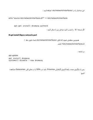‫در‬ ‫را‬ ‫ار‬‫ت‬‫خ‬‫سا‬ ‫ن‬‫ای‬
/
etc/network/interfaces
: ‫ید‬‫ن‬‫ک‬ ‫ه‬‫اف‬ ‫ض‬‫ا‬
.
echo "source /etc/network/interfaces d/*" >> /etc/network/interfaces
apt-get install dnsmasq python3
‫ه‬‫خ‬‫س‬‫ن‬ ‫اگر‬
8.1
: ‫ید‬‫ن‬‫ک‬ ‫بال‬‫ن‬‫د‬ ‫را‬ ‫یر‬‫ز‬ ‫مراحل‬ ‫ید‬‫ن‬‫ک‬ ‫نصب‬ ‫را‬
# apt install libpve-network-perl
‫ایل‬‫ف‬ ‫که‬ ‫وید‬ ‫ش‬ ‫ن‬‫ئ‬‫مطم‬ ‫ن‬‫ی‬‫ن‬‫همچ‬
/
etc/network/interfaces
‫ط‬‫خ‬ ‫حاوی‬ ‫ما‬ ‫ش‬
/
.
etc/network/interfaces d
.‫د‬ ‫ش‬‫با‬ */
: ‫ادامه‬ ‫در‬
apt update
apt install dnsmasq
systemctl disable --now dnsmasq
‫یکی‬‫گراف‬ ‫کاربری‬ ‫رابط‬ ‫دد‬ ‫مج‬ ‫بارگیری‬ ‫ز‬‫ا‬ ‫پس‬
Proxmox
‫تب‬ ‫باید‬ ،
SDN
‫کلی‬ ‫مای‬‫ن‬ ‫در‬ ‫را‬
Datacenter
‫اهده‬ ‫ش‬‫م‬
:‫یم‬‫ن‬‫ک‬
 