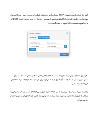 ‫ز‬‫ا‬ ‫واهیم‬‫خ‬‌
‫ی‬‫م‬ ‫که‬ ‫ایی‬ ‫ج‬‫ن‬‫آ‬ ‫ز‬‫ا‬ ، ‫ن‬‫و‬‫ن‬‫اک‬
DHCP
‫رهای‬‫ن‬‫ی‬‫ت‬‫ن‬‫کا‬ ‫روی‬ ‫ی‬‫ت‬‫دس‬ ‫ت‬‫صور‬ ‫به‬ ‫را‬ ‫بکه‬ ‫ش‬ ‫‌های‬
‫ط‬‫راب‬ ‫و‬ ‫یم‬‫ن‬‫ک‬ ‫اده‬ ‫ف‬‫ت‬‫اس‬
‫یک‬ ،‫یم‬‫ن‬‫ک‬‫ن‬ ‫دی‬‫ن‬‫پیکرب‬ ‫ود‬‫خ‬
Subnet
‫های‬ ‫محدوده‬ ‫مورد‬ ‫در‬ ‫ی‬‫ت‬‫اطلاعا‬ ‫ن‬‫ی‬‫ن‬‫همچ‬ ‫که‬ ،‫یم‬‫ن‬‫‌ک‬
‫ی‬‫م‬ ‫ه‬ ‫اف‬ ‫ض‬‫ا‬
) (
DHCP
‫که‬
:‫‌دارد‬
‫ی‬‫م‬ ‫گه‬‫ن‬ ‫ود‬‫خ‬ ‫در‬ ‫را‬ ‫یم‬‫ن‬‫ک‬ ‫ه‬‫ئ‬‫ارا‬ ‫ن‬‫ریا‬‫ت‬ ‫ش‬‫م‬ ‫به‬ ‫واهیم‬‫خ‬‌
‫ی‬‫م‬
.
‫برای‬ . ‫ت‬‫اس‬ ‫ده‬ ‫ش‬‫ن‬ ‫اعمال‬ ‫ز‬‫و‬‫ن‬‫ه‬ ‫که‬ ‫ی‬‫ن‬‫مع‬ ‫ن‬‫ای‬ ‫به‬ ،‫دارد‬ ‫دید‬ ‫ج‬ ‫ت‬‫حال‬ ‫کردیم‬ ‫اد‬ ‫ایج‬ ‫گی‬‫ز‬‫ا‬‫ت‬ ‫به‬ ‫ما‬ ‫که‬ ‫ی‬‫ز‬‫ی‬‫چ‬ ‫هر‬ .
" "
« ‫دکمه‬ ‫با‬ ‫را‬ ‫کار‬ ‫ن‬‫ای‬ ‫یم‬‫ن‬‫وا‬‫ت‬‌
‫ی‬‫م‬ ‫که‬ ‫یم‬‫ن‬‫ک‬ ‫اری‬‫بارگذ‬ ‫ًا‬‫دد‬ ‫مج‬ ‫را‬ ‫بکه‬ ‫ش‬ ‫باید‬ ، ‫ت‬‫ییرا‬ ‫تغ‬ ‫اعمال‬
Apply
‫مای‬‫ن‬ ‫حه‬ ‫ف‬‫ص‬ ‫در‬ »
‫کلی‬
SDN
.‫دهیم‬ ‫ام‬ ‫ج‬‫ن‬‫ا‬
‫تب‬ ‫که‬ ‫ید‬‫ن‬‫بی‬ ‫می‬ ، ‫ت‬‫واس‬‫خ‬‫در‬ ‫ز‬‫ا‬ ‫پس‬ ‫اصله‬ ‫بلاف‬
IPAM
‫به‬ ‫ن‬‫ای‬ ‫ر‬ ‫ض‬‫حا‬ ‫حال‬ ‫در‬ . ‫ت‬‫اس‬ ‫ت‬‫اطلاعا‬ ‫ی‬‫خ‬‫بر‬ ‫دارای‬ ‫ن‬‫و‬‫ن‬‫اک‬
‫را‬ ‫ا‬ ‫ج‬‫ن‬‫ای‬ ‫دوباره‬ ،‫کردیم‬ ‫ی‬‫ز‬‫دا‬‫ن‬‫‌ا‬
‫ه‬‫را‬ ‫را‬ ‫ر‬‫ن‬‫ی‬‫ت‬‫ن‬‫کا‬ ‫د‬‫ن‬‫چ‬ ‫ی‬‫ت‬‫وق‬ ‫اما‬ ،‫ود‬ ‫ش‬‌
‫ی‬‫م‬ ‫محدود‬ ‫‌ایم‬
‫ه‬‫کرد‬ ‫یم‬ ‫ظ‬‫ن‬‫ت‬ ‫بکه‬ ‫ش‬‫یر‬‫ز‬ ‫در‬ ‫که‬ ‫درگاهی‬
.‫یم‬‫ن‬‫‌ک‬
‫ی‬‫م‬ ‫بررسی‬
 