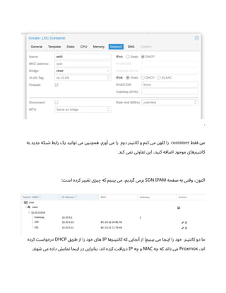 .
‫ط‬‫ق‬‫ف‬ ‫ن‬‫م‬
container
‫به‬ ‫دید‬ ‫ج‬ ‫بکه‬ ‫ش‬ ‫رابط‬ ‫یک‬ ‫ید‬‫ن‬‫وا‬‫ت‬ ‫می‬ ‫ن‬‫ی‬‫ن‬‫همچ‬ .‫ورم‬‫آ‬ ‫می‬ ‫را‬ ‫دوم‬ ‫ر‬‫ن‬‫ی‬‫ت‬‫ن‬‫کا‬ ‫و‬ ‫م‬‫ن‬‫ک‬ ‫می‬ ‫ن‬‫کلو‬ ‫را‬
.‫د‬‫ن‬‫ک‬ ‫می‬‫ن‬ ‫ی‬‫ت‬‫او‬ ‫تف‬ ‫ن‬‫ای‬ ،‫ید‬‫ن‬‫ک‬ ‫ه‬‫اف‬ ‫ض‬‫ا‬ ‫ود‬ ‫موج‬ ‫رهای‬‫ن‬‫ی‬‫ت‬‫ن‬‫کا‬
‫حه‬ ‫ف‬‫ص‬ ‫به‬ ‫ی‬‫ت‬‫وق‬ ، ‫ن‬‫و‬‫ن‬‫اک‬
SDN IPAM
: ‫ت‬‫اس‬ ‫کرده‬ ‫ییر‬ ‫تغ‬ ‫ی‬‫ز‬‫ی‬‫چ‬ ‫که‬ ‫یم‬‫ن‬‫بی‬ ‫می‬ ،‫گردیم‬ ‫برمی‬
‫رها‬‫ن‬‫ی‬‫ت‬‫ن‬‫کا‬ ‫که‬ ‫ایی‬ ‫ج‬‫ن‬‫آ‬ ‫ز‬‫ا‬ !‫یم‬‫ن‬‫بی‬ ‫می‬ ‫ا‬ ‫ج‬‫ن‬‫ای‬ ‫را‬ ‫ود‬‫خ‬ ‫ر‬‫ن‬‫ی‬‫ت‬‫ن‬‫کا‬ ‫دو‬ ‫ما‬
IP
‫ق‬‫طری‬ ‫ز‬‫ا‬ ‫را‬ ‫ود‬‫خ‬ ‫های‬
DHCP
‫کرده‬ ‫ت‬‫واس‬‫خ‬‫در‬
،‫د‬‫ن‬‫ا‬
Proxmox
‫ه‬‫چ‬ ‫که‬ ‫د‬‫ن‬‫دا‬ ‫می‬
MAC
‫ه‬‫چ‬ ‫و‬
IP
.‫د‬‫ن‬‫و‬ ‫ش‬ ‫می‬ ‫داده‬ ‫ش‬‫مای‬‫ن‬ ‫ا‬ ‫ج‬‫ن‬‫ای‬ ‫در‬ ‫ن‬‫ابرای‬‫ن‬‫ب‬ ،‫د‬‫ن‬‫ا‬ ‫کرده‬ ‫ت‬‫اف‬‫دری‬
 