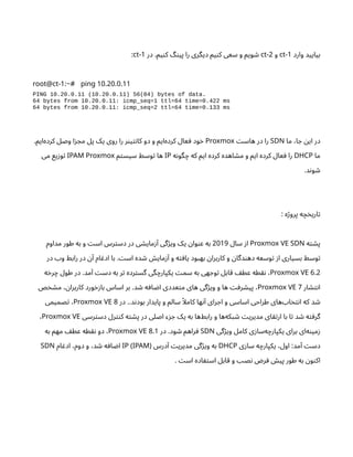 ‫وارد‬ ‫بیایید‬
-1
ct
‫و‬
-2
ct
‫در‬ .‫یم‬‫ن‬‫ک‬ ‫گ‬‫ن‬‫پی‬ ‫را‬ ‫دیگری‬ ‫یم‬‫ن‬‫ک‬ ‫سعی‬ ‫و‬ ‫ویم‬ ‫ش‬
-1
ct
:
-1: 10.20.0.11
root@ct ~# ping
PING 10.20.0.11 (10.20.0.11) 56(84) bytes of data.
64 bytes from 10.20.0.11: icmp_seq=1 ttl=64 time=0.422 ms
64 bytes from 10.20.0.11: icmp_seq=2 ttl=64 time=0.133 ms
‫ما‬ ،‫ا‬ ‫ج‬ ‫ن‬‫ای‬ ‫در‬
SDN
‫ت‬‫هاس‬ ‫در‬ ‫را‬
Proxmox
‫‌ایم‬
‫ه‬‫کرد‬ ‫وصل‬ ‫ا‬‫ز‬ ‫مج‬ ‫پل‬ ‫یک‬ ‫روی‬ ‫را‬ ‫ر‬‫ن‬‫ی‬‫ت‬‫ن‬‫کا‬ ‫دو‬ ‫و‬ ‫‌ایم‬
‫ه‬‫کرد‬ ‫عال‬ ‫ف‬ ‫ود‬‫خ‬
.
‫ما‬
DHCP
‫ه‬‫ن‬‫گو‬‫چ‬ ‫که‬ ‫ایم‬ ‫کرده‬ ‫اهده‬ ‫ش‬‫م‬ ‫و‬ ‫ایم‬ ‫کرده‬ ‫عال‬ ‫ف‬ ‫را‬
IP
‫م‬‫ت‬‫سیس‬ ‫وسط‬‫ت‬ ‫ها‬
IPAM Proxmox
‫می‬ ‫یع‬‫ز‬‫و‬‫ت‬
‫د‬‫ن‬‫و‬ ‫ش‬
.
: ‫ه‬‫ژ‬‫پرو‬ ‫ه‬‫چ‬‫خ‬‫اری‬‫ت‬
‫ه‬‫ت‬ ‫ش‬‫پ‬
Proxmox VE SDN
‫سال‬ ‫ز‬‫ا‬
2019
‫مداوم‬ ‫طور‬ ‫به‬ ‫و‬ ‫ت‬‫اس‬ ‫رس‬‫ت‬‫دس‬ ‫در‬ ‫ی‬ ‫ش‬‫مای‬‫ز‬‫آ‬ ‫گی‬‫ژ‬‫وی‬ ‫یک‬ ‫ن‬‫وا‬‫ن‬‫ع‬ ‫به‬
‫در‬ ‫وب‬ ‫رابط‬ ‫در‬ ‫ن‬‫آ‬ ‫ام‬ ‫ادغ‬ ‫با‬ . ‫ت‬‫اس‬ ‫ده‬ ‫ش‬ ‫ش‬‫مای‬‫ز‬‫آ‬ ‫و‬ ‫ه‬‫ت‬ ‫اف‬‫ی‬ ‫بهبود‬ ‫ن‬‫کاربرا‬ ‫و‬ ‫ن‬‫دگا‬‫ن‬‫ده‬ ‫وسعه‬‫ت‬ ‫ز‬‫ا‬ ‫بسیاری‬ ‫وسط‬‫ت‬
6.2
Proxmox VE
‫ه‬‫خ‬‫ر‬‫چ‬ ‫طول‬ ‫در‬ .‫مد‬‫آ‬ ‫ت‬‫دس‬ ‫به‬ ‫ر‬‫ت‬ ‫رده‬‫ت‬‫گس‬ ‫گی‬‫یکپارچ‬ ‫ت‬‫سم‬ ‫به‬ ‫هی‬ ‫وج‬‫ت‬ ‫قابل‬ ‫ف‬‫عط‬ ‫طه‬‫نق‬ ،
‫ار‬ ‫ش‬‫ت‬‫ن‬‫ا‬
7
Proxmox VE
‫ص‬‫خ‬ ‫ش‬‫م‬ ، ‫ن‬‫کاربرا‬ ‫ورد‬‫زخ‬‫با‬ ‫اساس‬ ‫بر‬ .‫د‬ ‫ش‬ ‫ه‬‫اف‬ ‫ض‬‫ا‬ ‫عددی‬‫ت‬‫م‬ ‫های‬ ‫گی‬‫ژ‬‫وی‬ ‫و‬ ‫ها‬ ‫ت‬‫رف‬ ‫ش‬‫پی‬ ،
‫در‬ ..‫د‬‫ن‬‫بود‬ ‫پایدار‬ ‫و‬ ‫سالم‬ ‫ًا‬‫کامل‬ ‫ها‬‫ن‬‫آ‬ ‫رای‬ ‫اج‬ ‫و‬ ‫اساسی‬ ‫طراحی‬ ‫‌های‬ ‫اب‬‫خ‬‫ت‬‫ن‬‫ا‬ ‫که‬ ‫د‬ ‫ش‬
8
Proxmox VE
‫صمیمی‬‫ت‬ ،
‫رسی‬‫ت‬‫دس‬ ‫رل‬‫نت‬‫ک‬ ‫ه‬‫ت‬ ‫ش‬‫پ‬ ‫در‬ ‫اصلی‬ ‫ء‬‫ز‬ ‫ج‬ ‫یک‬ ‫به‬ ‫‌ها‬
‫ط‬‫راب‬ ‫و‬ ‫‌ها‬
‫ه‬‫بک‬ ‫ش‬ ‫ت‬‫مدیری‬ ‫ای‬‫تق‬‫ار‬ ‫با‬ ‫ا‬‫ت‬ ‫د‬ ‫ش‬ ‫ه‬‫ت‬ ‫گرف‬
Proxmox VE
،
‫گی‬‫ژ‬‫وی‬ ‫کامل‬ ‫ی‬‫ز‬‫‌سا‬
‫ه‬‫یکپارچ‬ ‫برای‬ ‫‌ای‬
‫ه‬‫ن‬‫می‬‫ز‬
SDN
‫در‬ .‫ود‬ ‫ش‬ ‫راهم‬‫ف‬
8.1
Proxmox VE
‫به‬ ‫مهم‬ ‫ف‬‫عط‬ ‫طه‬‫نق‬ ‫دو‬ ،
‫ی‬‫ز‬‫سا‬ ‫ه‬‫یکپارچ‬ ،‫اول‬ :‫مد‬‫آ‬ ‫ت‬‫دس‬
DHCP
‫درس‬‫آ‬ ‫ت‬‫مدیری‬ ‫گی‬‫ژ‬‫وی‬ ‫به‬
IP (IPAM)
‫ام‬ ‫ادغ‬ ،‫دوم‬ ‫و‬ ،‫د‬ ‫ش‬ ‫ه‬‫اف‬ ‫ض‬‫ا‬
SDN
. ‫ت‬‫اس‬ ‫اده‬ ‫ف‬‫ت‬‫اس‬ ‫قابل‬ ‫و‬ ‫نصب‬ ‫ض‬‫ر‬‫ف‬ ‫ش‬‫پی‬ ‫طور‬ ‫به‬ ‫ن‬‫و‬‫ن‬‫اک‬
 