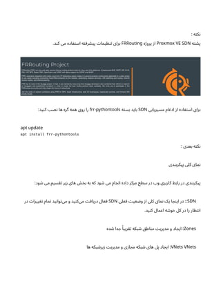 : ‫ه‬‫ت‬‫ک‬‫ن‬
‫ه‬‫ت‬ ‫ش‬‫پ‬
Proxmox VE SDN
‫ه‬‫ژ‬‫پرو‬ ‫ز‬‫ا‬
FRRouting
.‫د‬‫ن‬‫ک‬ ‫می‬ ‫اده‬ ‫ف‬‫ت‬‫اس‬ ‫ه‬‫ت‬ ‫رف‬ ‫ش‬‫پی‬ ‫ت‬‫یما‬ ‫ظ‬‫ن‬‫ت‬ ‫برای‬
‫مسیریابی‬ ‫ام‬ ‫ادغ‬ ‫ز‬‫ا‬ ‫اده‬ ‫ف‬‫ت‬‫اس‬ ‫برای‬
SDN
‫ه‬‫ت‬‫بس‬ ‫باید‬
-
frr pythontools
:‫ید‬‫ن‬‫ک‬ ‫نصب‬ ‫ها‬ ‫گره‬ ‫همه‬ ‫روی‬ ‫را‬
apt update
apt install frr-pythontools
: ‫بعدی‬ ‫ه‬‫ت‬‫ک‬‫ن‬
‫دی‬‫ن‬‫پیکرب‬ ‫کلی‬ ‫مای‬‫ن‬
:‫ود‬ ‫ش‬ ‫می‬ ‫سیم‬‫تق‬ ‫یر‬‫ز‬ ‫های‬ ‫خش‬‫ب‬ ‫به‬ ‫که‬ ‫ود‬ ‫ش‬ ‫می‬ ‫ام‬ ‫ج‬‫ن‬‫ا‬ ‫داده‬ ‫ز‬‫مرک‬ ‫سطح‬ ‫در‬ ‫وب‬ ‫کاربری‬ ‫رابط‬ ‫در‬ ‫دی‬‫ن‬‫پیکرب‬
SDN
‫علی‬ ‫ف‬ ‫ت‬‫عی‬ ‫ض‬‫و‬ ‫ز‬‫ا‬ ‫کلی‬ ‫مای‬‫ن‬ ‫یک‬ ‫ا‬ ‫ج‬‫ن‬‫ای‬ ‫در‬ ::
SDN
‫در‬ ‫ت‬‫ییرا‬ ‫تغ‬ ‫مام‬‫ت‬ ‫ید‬‫ن‬‫وا‬‫ت‬‌
‫ی‬‫م‬ ‫و‬ ‫ید‬‫ن‬‫‌ک‬
‫ی‬‫م‬ ‫ت‬‫اف‬‫دری‬ ‫عال‬ ‫ف‬
.‫ید‬‫ن‬‫ک‬ ‫اعمال‬ ‫ه‬ ‫ش‬‫و‬‫خ‬ ‫کل‬ ‫در‬ ‫را‬ ‫ار‬ ‫ظ‬‫ت‬‫ن‬‫ا‬
Zones
‫ده‬ ‫ش‬ ‫دا‬ ‫ج‬ ‫ًا‬‫ریب‬‫تق‬ ‫بکه‬ ‫ش‬ ‫ق‬‫اط‬‫ن‬‫م‬ ‫ت‬‫مدیری‬ ‫و‬ ‫اد‬ ‫ایج‬ :
VNets VNets
‫ها‬ ‫بکه‬ ‫ش‬‫یر‬‫ز‬ ‫ت‬‫مدیری‬ ‫و‬ ‫ی‬‫ز‬‫ا‬ ‫مج‬ ‫بکه‬ ‫ش‬ ‫های‬ ‫پل‬ ‫اد‬ ‫ایج‬ :
 