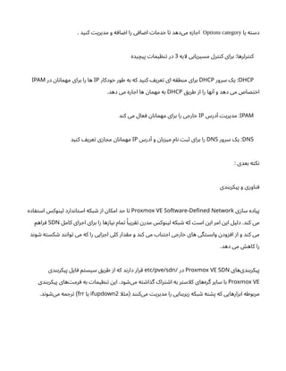 ‫یا‬ ‫ه‬‫ت‬‫دس‬
Options category
. ‫ید‬‫ن‬‫ک‬ ‫ت‬‫مدیری‬ ‫و‬ ‫ه‬‫اف‬ ‫ض‬‫ا‬ ‫را‬ ‫ی‬‫اف‬ ‫ض‬‫ا‬ ‫ت‬‫دما‬‫خ‬ ‫ا‬‫ت‬ ‫‌دهد‬
‫ی‬‫م‬ ‫ه‬‫ز‬‫ا‬ ‫اج‬
‫لایه‬ ‫مسیریابی‬ ‫رل‬‫نت‬‫ک‬ ‫برای‬ :‫رلرها‬‫نت‬‫ک‬
3
‫یده‬‫پیچ‬ ‫ت‬‫یما‬ ‫ظ‬‫ن‬‫ت‬ ‫در‬
DHCP
‫سرور‬ ‫یک‬ :
DHCP
‫ودکار‬‫خ‬ ‫طور‬ ‫به‬ ‫که‬ ‫ید‬‫ن‬‫ک‬ ‫یف‬‫عر‬‫ت‬ ‫ای‬ ‫ه‬‫ق‬‫ط‬‫ن‬‫م‬ ‫برای‬
IP
‫در‬ ‫ن‬‫ا‬‫ن‬‫مهما‬ ‫برای‬ ‫را‬ ‫ها‬
IPAM
‫ق‬‫طری‬ ‫ز‬‫ا‬ ‫را‬ ‫ها‬‫ن‬‫آ‬ ‫و‬ ‫دهد‬ ‫می‬ ‫صاص‬‫ت‬‫خ‬‫ا‬
DHCP
.‫دهد‬ ‫می‬ ‫اره‬ ‫اج‬ ‫ها‬ ‫ن‬‫مهما‬ ‫به‬
IPAM
‫درس‬‫آ‬ ‫ت‬‫مدیری‬ :
IP
‫د‬‫ن‬‫ک‬ ‫می‬ ‫عال‬ ‫ف‬ ‫ن‬‫ا‬‫ن‬‫مهما‬ ‫برای‬ ‫را‬ ‫ی‬ ‫ارج‬‫خ‬
DNS
‫سرور‬ ‫یک‬ :
DNS
‫درس‬‫آ‬ ‫و‬ ‫ن‬‫با‬‫ز‬‫می‬ ‫ام‬‫ن‬ ‫ت‬‫ب‬‫ث‬ ‫برای‬ ‫را‬
IP
‫ید‬‫ن‬‫ک‬ ‫یف‬‫عر‬‫ت‬ ‫ی‬‫ز‬‫ا‬ ‫مج‬ ‫ن‬‫ا‬‫ن‬‫مهما‬
‌
: ‫بعدی‬ ‫ه‬‫ت‬‫ک‬‫ن‬
‫دی‬‫ن‬‫پیکرب‬ ‫و‬ ‫اوری‬‫ن‬‫ف‬
‫ی‬‫ز‬‫سا‬ ‫پیاده‬
-
Proxmox VE Software Defined Network
‫اده‬ ‫ف‬‫ت‬‫اس‬ ‫وکس‬‫ن‬‫لی‬ ‫دارد‬‫ن‬‫ا‬‫ت‬‫اس‬ ‫بکه‬ ‫ش‬ ‫ز‬‫ا‬ ‫ن‬‫امکا‬ ‫حد‬ ‫ا‬‫ت‬
‫کامل‬ ‫رای‬ ‫اج‬ ‫برای‬ ‫را‬ ‫ها‬‫ز‬‫یا‬‫ن‬ ‫مام‬‫ت‬ ‫ًا‬‫ریب‬‫تق‬ ‫ن‬‫مدر‬ ‫وکس‬‫ن‬‫لی‬ ‫بکه‬ ‫ش‬ ‫که‬ ‫ت‬‫اس‬ ‫ن‬‫ای‬ ‫امر‬ ‫ن‬‫ای‬ ‫دلیل‬ .‫د‬‫ن‬‫ک‬ ‫می‬
SDN
‫راهم‬‫ف‬
‫د‬‫ن‬‫و‬ ‫ش‬ ‫ه‬‫ت‬‫کس‬ ‫ش‬ ‫د‬‫ن‬‫ن‬‫وا‬‫ت‬ ‫می‬ ‫که‬ ‫را‬ ‫ایی‬‫ز‬ ‫اج‬ ‫کلی‬ ‫دار‬‫ق‬‫م‬ ‫و‬ ‫د‬‫ن‬‫ک‬ ‫می‬ ‫اب‬‫تن‬ ‫اج‬ ‫ی‬ ‫ارج‬‫خ‬ ‫های‬ ‫گی‬‫ت‬‫وابس‬ ‫ن‬‫ود‬‫ز‬ ‫اف‬ ‫ز‬‫ا‬ ‫و‬ ‫د‬‫ن‬‫ک‬ ‫می‬
.‫دهد‬ ‫می‬ ‫ش‬‫کاه‬ ‫را‬
‫‌های‬
‫ی‬‫د‬‫ن‬‫پیکرب‬
Proxmox VE SDN
‫در‬
/
etc/pve/sdn
‫دی‬‫ن‬‫پیکرب‬ ‫ایل‬‫ف‬ ‫م‬‫ت‬‫سیس‬ ‫ق‬‫طری‬ ‫ز‬‫ا‬ ‫که‬ ‫د‬‫ن‬‫دار‬ ‫قرار‬
Proxmox VE
‫دی‬‫ن‬‫پیکرب‬ ‫‌های‬‫ت‬‫رم‬ ‫ف‬ ‫به‬ ‫ت‬‫یما‬ ‫ظ‬‫ن‬‫ت‬ ‫ن‬‫ای‬ .‫ود‬ ‫ش‬‌
‫ی‬‫م‬ ‫ه‬‫ت‬ ‫ش‬‫ا‬‫گذ‬ ‫راک‬‫ت‬ ‫ش‬‫ا‬ ‫به‬ ‫ر‬‫ت‬‫کلاس‬ ‫‌های‬
‫ه‬‫گر‬ ‫سایر‬ ‫با‬
‫لا‬‫ث‬‫م‬ ‫د‬‫نن‬‫‌ک‬
‫ی‬‫م‬ ‫ت‬‫مدیری‬ ‫را‬ ‫ایی‬‫ن‬‫یرب‬‫ز‬ ‫بکه‬ ‫ش‬ ‫ه‬‫ت‬ ‫ش‬‫پ‬ ‫که‬ ‫ارهایی‬‫ز‬‫اب‬ ‫مربوطه‬
(
2
ifupdown
‫یا‬
frr
.‫د‬‫ن‬‫و‬ ‫ش‬‌
‫ی‬‫م‬ ‫مه‬ ‫رج‬‫ت‬ )
 