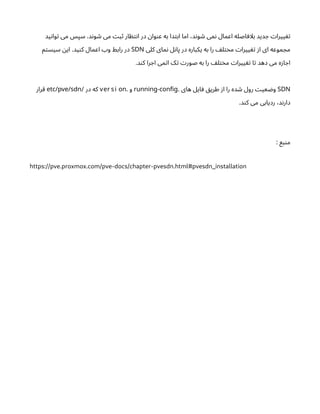 ‫ید‬‫ن‬‫وا‬‫ت‬ ‫می‬ ‫سپس‬ .‫د‬‫ن‬‫و‬ ‫ش‬ ‫می‬ ‫ت‬‫ب‬‫ث‬ ‫ار‬ ‫ظ‬‫ت‬‫ن‬‫ا‬ ‫در‬ ‫ن‬‫وا‬‫ن‬‫ع‬ ‫به‬ ‫دا‬‫ت‬‫اب‬ ‫اما‬ ،‫د‬‫ن‬‫و‬ ‫ش‬ ‫می‬‫ن‬ ‫اعمال‬ ‫اصله‬ ‫بلاف‬ ‫دید‬ ‫ج‬ ‫ت‬‫ییرا‬ ‫تغ‬
‫کلی‬ ‫مای‬‫ن‬ ‫ل‬‫ن‬‫پا‬ ‫در‬ ‫یکباره‬ ‫به‬ ‫را‬ ‫ف‬‫ل‬‫ت‬‫خ‬‫م‬ ‫ت‬‫ییرا‬ ‫تغ‬ ‫ز‬‫ا‬ ‫ای‬ ‫موعه‬ ‫مج‬
SDN
‫م‬‫ت‬‫سیس‬ ‫ن‬‫ای‬ .‫ید‬‫ن‬‫ک‬ ‫اعمال‬ ‫وب‬ ‫رابط‬ ‫در‬
.‫د‬‫ن‬‫ک‬ ‫را‬ ‫اج‬ ‫می‬‫ت‬‫ا‬ ‫ک‬‫ت‬ ‫ت‬‫صور‬ ‫به‬ ‫را‬ ‫ف‬‫ل‬‫ت‬‫خ‬‫م‬ ‫ت‬‫ییرا‬ ‫تغ‬ ‫ا‬‫ت‬ ‫دهد‬ ‫می‬ ‫ه‬‫ز‬‫ا‬ ‫اج‬
SDN
. ‫های‬ ‫ایل‬‫ف‬ ‫ق‬‫طری‬ ‫ز‬‫ا‬ ‫را‬ ‫ده‬ ‫ش‬ ‫رول‬ ‫ت‬‫عی‬ ‫ض‬‫و‬
-
running config
. ‫و‬
ver si on
‫در‬ ‫که‬
/
etc/pve/sdn
‫قرار‬
.‫د‬‫ن‬‫ک‬ ‫می‬ ‫ردیابی‬ ،‫د‬‫ن‬‫دار‬
: ‫بع‬‫ن‬‫م‬
https://pve.proxmox.com/pve-docs/chapter-pvesdn.html#pvesdn_installation
 