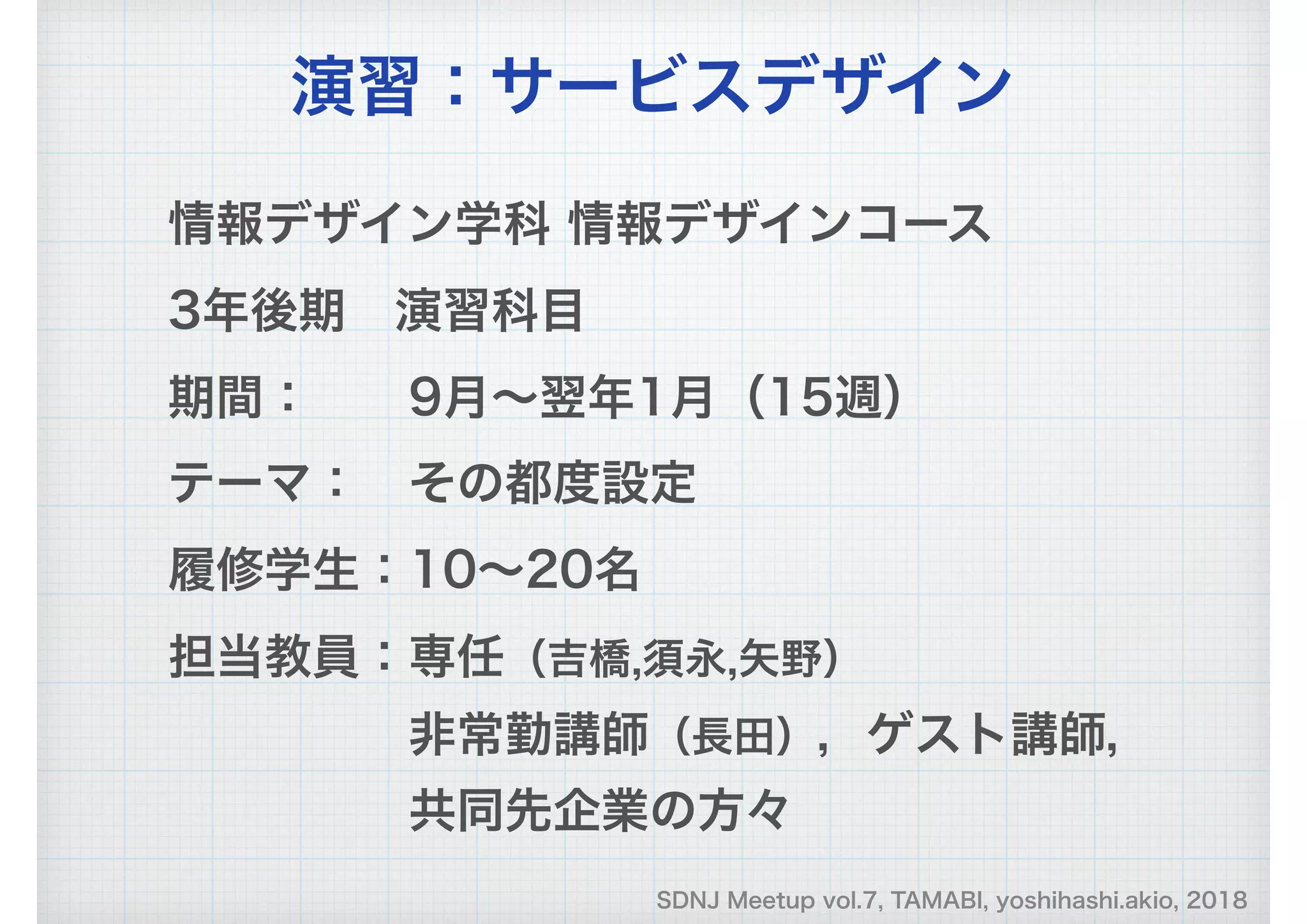 SDNJ Meetup vol.7, TAMABI, yoshihashi.akio, 2018
情報デザイン学科 情報デザインコース　
3年後期　演習科目
期間：　　9月～翌年1月（15週）
テーマ：　その都度設定
履修学生：10～20名
担当教員：専任（吉橋,須永,矢野）
　　　　　非常勤講師（長田），ゲスト講師，
　　　　　共同先企業の方々
演習：サービスデザイン
 