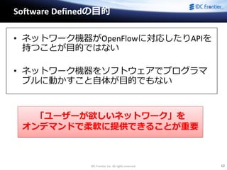 IDC Frontier Inc. All rights reserved. 12
Software Definedの目的
• ネットワーク機器がOpenFlowに対応したりAPIを
持つことが目的ではない
• ネットワーク機器をソフトウェアでプログラマ
ブルに動かすこと自体が目的でもない
「ユーザーが欲しいネットワーク」を
オンデマンドで柔軟に提供できることが重要
 