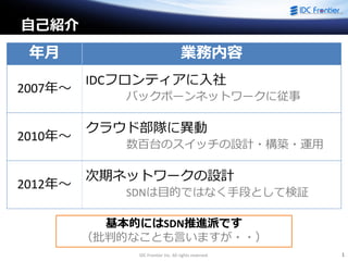 IDC Frontier Inc. All rights reserved. 1
自己紹介
年月 業務内容
2007年～
IDCフロンティアに入社
バックボーンネットワークに従事
2010年～
クラウド部隊に異動
数百台のスイッチの設計・構築・運用
2012年～
次期ネットワークの設計
SDNは目的ではなく手段として検証
基本的にはSDN推進派です
（批判的なことも言いますが・・）
 