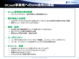 IDC Frontier Inc. All rights reserved. 8
DC,IaaS事業者へのSDN適用の課題
• DC,IaaS事業者の提供範囲
– オンプレ/クラウド、既存環境など適用範囲が広い
• 既存環境との併用
– IaaSのサービスもそれなりに出来上がってきているため既存の変更は非常に困難
– 既存メニューもなくすことはできない
• 運用、品質
– SDN導入後も機能開発やメンテを続けなくてはならない
– 他システムとの整合性維持も必要
– 既存NWと同等の品質、性能が必要
• ユーザビリティ
– ユーザから見たらネットワークは一部機能。コンピューティングがメイン
– ユーザーインタフェースが全体でシンプルである必要がある
• メリット、実績
– SDN導入によるメリットが見えずらくなってしまう
– おそらくネットワークコストは上がってしまう
– 実績がなかなか出てこない
– にわとりたまご状態の部分もある
 
