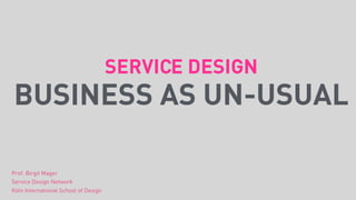 SERVICE DESIGN
BUSINESS AS UN-USUAL
Prof. Birgit Mager
Service Design Network
Köln International School of Design
 