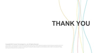 Copyright©2017 Huawei Technologies Co., Ltd. All Rights Reserved.
The information in this document may contain predictive statements including, without limitation, statements regarding the future financial and operating results, future
product portfolio, new technology, etc. There are a number of factors that could cause actual results and developments to differ materially from those expressed or
implied in the predictive statements. Therefore, such information is provided for reference purpose only and constitutes neither an offer nor an acceptance. Huawei
may change the information at any time without notice.
THANK YOU
 