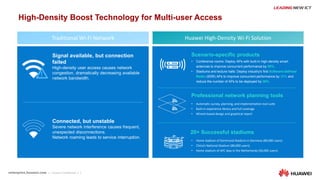 7
Professional network planning tools
Scenario-specific products
Huawei High-Density Wi-Fi Solution
Signal available, but connection
failed
High-density user access causes network
congestion, dramatically decreasing available
network bandwidth.
Connected, but unstable
Severe network interference causes frequent,
unexpected disconnections.
Network roaming leads to service interruption.
• Conference rooms: Deploy APs with built-in high-density smart
antennas to improve concurrent performance by 50%.
• Stadiums and lecture halls: Deploy industry's first Software-Defined
Radio (SDR) APs to improve concurrent performance by 35% and
reduce the number of APs to be deployed by 30%.
Traditional Wi-Fi Network
High-Density Boost Technology for Multi-user Access
• Automatic survey, planning, and implementation tool suite
• Built-in experience library and full coverage
• Wizard-based design and graphical report
20+ Successful stadiums
• Home stadium of Dortmund Stadium in Germany (80,000 users)
• China’s National Stadium (80,000 users)
• Home stadium of AFC Ajax in the Netherlands (50,000 users)
 