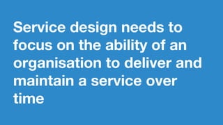 Service design needs to
focus on the ability of an
organisation to deliver and
maintain a service over
time
 