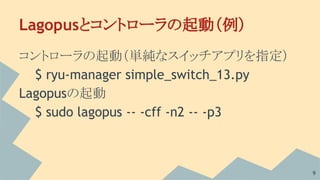 Lagopusとコントローラの起動（例）
コントローラの起動（単純なスイッチアプリを指定）
$ ryu-manager simple_switch_13.py
Lagopusの起動
$ sudo lagopus -- -cff -n2 -- -...
