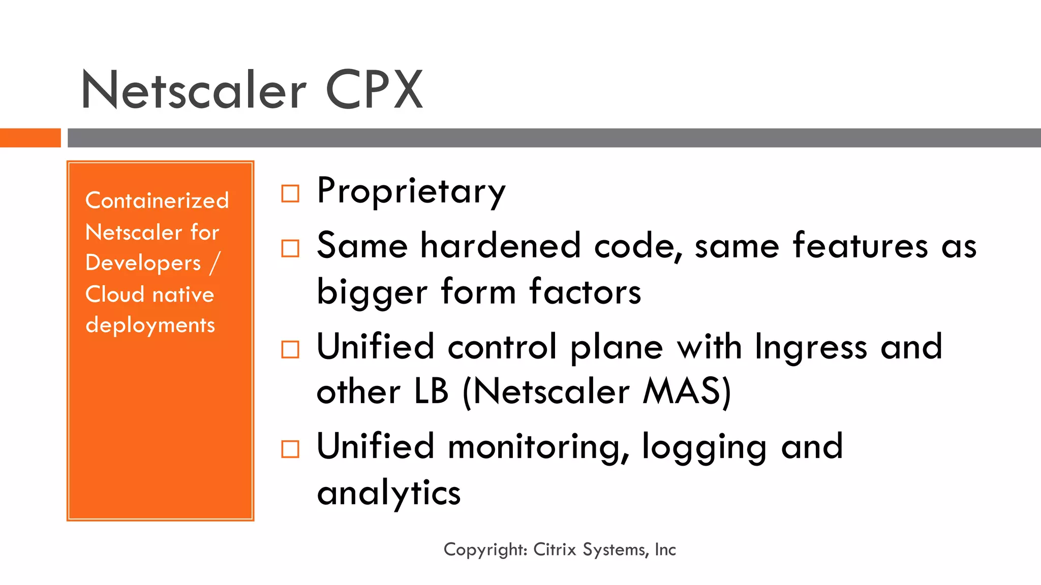 Netscaler CPX
Containerized
Netscaler for
Developers /
Cloud native
deployments
¨ Proprietary
¨ Same hardened code, same features as
bigger form factors
¨ Unified control plane with Ingress and
other LB (Netscaler MAS)
¨ Unified monitoring, logging and
analytics
Copyright: Citrix Systems, Inc
 