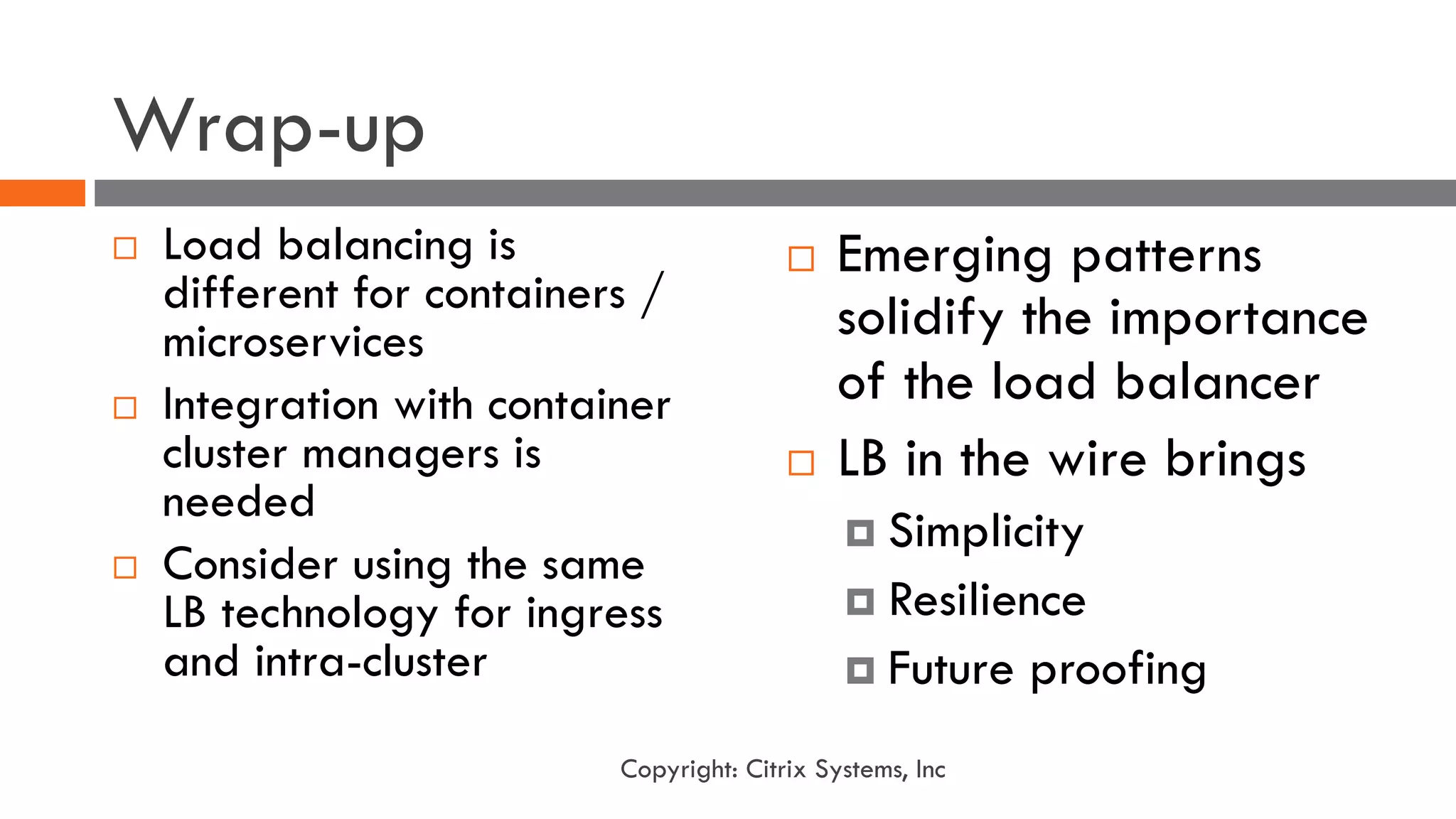Wrap-up
¨ Load balancing is
different for containers /
microservices
¨ Integration with container
cluster managers is
needed
¨ Consider using the same
LB technology for ingress
and intra-cluster
¨ Emerging patterns
solidify the importance
of the load balancer
¨ LB in the wire brings
¤ Simplicity
¤ Resilience
¤ Future proofing
Copyright: Citrix Systems, Inc
 