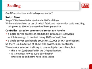 SDNFV Slide 102
Scaling
Can OF architecture scale to large networks ?
Switch flows
Single TCAM-based table can handle 1000s of flows
With multiple tables, or use of switch fabric and memory for basic matching,
this grows to 100s of thousands of flows per switch
Controller based on commercial server can handle
• a single server processor can handle 100Gbps = 150 Mpps
which is enough to control many 1000s of switches
• a single server can handle 1000s to 10,000s of TCP connections
So there is a limitation of about 10K switches per controller
The obvious solution is slicing to use multiple controllers, but
– this is not (yet) specified in the OF specifications
– it is not clear how to avoid coordination
since end-to-end paths need to be set up
 