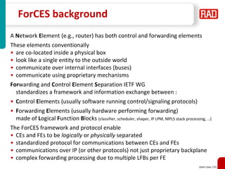 SDNFV Slide 106
ForCES background
A Network Element (e.g., router) has both control and forwarding elements
These elements conventionally
• are co-located inside a physical box
• look like a single entity to the outside world
• communicate over internal interfaces (buses)
• communicate using proprietary mechanisms
Forwarding and Control Element Separation IETF WG
standardizes a framework and information exchange between :
• Control Elements (usually software running control/signaling protocols)
• Forwarding Elements (usually hardware performing forwarding)
made of Logical Function Blocks (classifier, scheduler, shaper, IP LPM, MPLS stack processing, …)
The ForCES framework and protocol enable
• CEs and FEs to be logically or physically separated
• standardized protocol for communications between CEs and FEs
• communications over IP (or other protocols) not just proprietary backplane
• complex forwarding processing due to multiple LFBs per FE
 