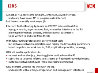 SDNFV Slide 115
I2RS
Almost all NEs have some kind of CLI interface, a MIB interface,
and many have some API or programmatic interface
but these are mostly vendor-specific
Interface To the Routing System is an IETF WG is tasked to define
a programmatic, asynchronous, fast, interactive interface to the RS
allowing information, policies, and operational parameters
to be written to and read from the RS
With I2RS routing protocols still perform most tasks
but software network applications can rapidly modify routing parameters
based on policy, network events, ToD, application priorities, topology, …
I2RS will enable applications to
• request and receive (e.g., topology) information from the RS
• subscribe to targeted information streams or filtered/thresholded events
• customize network behavior (while leveraging existing RS)
I2RS interacts with the RIB (not with the FIB)
and coexists with existing configuration and management interfaces
 