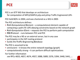 SDNFV Slide 118
PCE
PCE is an IETF WG that develops an architecture
for computation of MPLS/GMPLS p2p and p2mp Traffic Engineered LSPs
PCE held BOFs in 2004, and was chartered as a WG in 2005
The PCE architecture defines:
• Path Computational Element – a computational element capable of
computing a path (TE-LSP) obeying constraints based on the network graph
• Path Computation Client – requests the PCE to perform path computation
• PCE Protocol - runs between PCC and PCE
The PCE may be a NE or an external server, but in any case
• participates in the IGP routing protocol
• builds the Traffic Engineering Database
The PCE is assumed to be
• omniscient – it knows the entire network topology (graph)
• computationally strong – it can perform difficult optimizations
For further information
see RFCs 4655, 4657, 4674, 4927, 5088, 5089, 5376, 5394, 5440, 5441, …
 