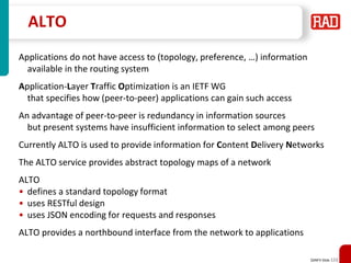 SDNFV Slide 123
ALTO
Applications do not have access to (topology, preference, …) information
available in the routing system
Application-Layer Traffic Optimization is an IETF WG
that specifies how (peer-to-peer) applications can gain such access
An advantage of peer-to-peer is redundancy in information sources
but present systems have insufficient information to select among peers
Currently ALTO is used to provide information for Content Delivery Networks
The ALTO service provides abstract topology maps of a network
ALTO
• defines a standard topology format
• uses RESTful design
• uses JSON encoding for requests and responses
ALTO provides a northbound interface from the network to applications
 