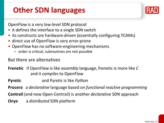 SDNFV Slide 124
Other SDN languages
OpenFlow is a very low-level SDN protocol
• it defines the interface to a single SDN switch
• its constructs are hardware-driven (essentially configuring TCAMs)
• direct use of OpenFlow is very error-prone
• OpenFlow has no software-engineering mechanisms
– order is critical, subroutines are not possible
But there are alternatives
Frenetic if OpenFlow is like assembly language, frenetic is more like C
and it compiles to OpenFlow
Pyretic and Pyretic is like Python
Procera a declarative language based on functional reactive programming
Contrail (and now Open-Contrail) is another declarative SDN approach
Onyx a distributed SDN platform
 