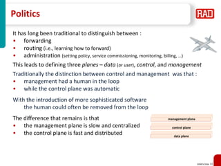 SDNFV Slide 19
Politics
It has long been traditional to distinguish between :
• forwarding
• routing (i.e., learning how to forward)
• administration (setting policy, service commissioning, monitoring, billing, …)
This leads to defining three planes – data (or user), control, and management
Traditionally the distinction between control and management was that :
• management had a human in the loop
• while the control plane was automatic
With the introduction of more sophisticated software
the human could often be removed from the loop
The difference that remains is that
• the management plane is slow and centralized
• the control plane is fast and distributed data plane
control plane
management plane
 