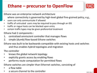 SDNFV Slide 33
Ethane – precursor to OpenFlow
Ethane was an enterprise network architecture
where connectivity is governed by high-level global fine-grained policy, e.g.,
• users can only communicate if allowed
• traffic of untrusted users may be required to pass through an IDS
• traffic or rogue hosts can be blocked upon entry
• certain traffic types may be given preferential treatment
Ethane had 2 components :
1. centralized omniscient controller that manages flows
2. simple (dumb) flow-based Ethane switches
Ethane was built to be backwards-compatible with existing hosts and switches
and thus enables hybrid topologies and migration
The controller
• knows the global network topology
• explicitly grants access by enabling flows
• performs route computation for permitted flows
Ethane switches are simpler than Ethernet switches, consisting of
• a flow table
• a secure channel to the controller
 
