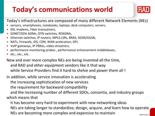 SDNFV Slide 4
Today’s communications world
Today’s infrastructures are composed of many different Network Elements (NEs)
• sensors, smartphones, notebooks, laptops, desk computers, servers,
• DSL modems, Fiber transceivers,
• SONET/SDH ADMs, OTN switches, ROADMs,
• Ethernet switches, IP routers, MPLS LSRs, BRAS, SGSN/GGSN,
• NATs, Firewalls, IDS, CDN, WAN aceleration, DPI,
• VoIP gateways, IP-PBXes, video streamers,
• performance monitoring probes , performance enhancement middleboxes,
• etc., etc., etc.
New and ever more complex NEs are being invented all the time,
and RAD and other equipment vendors like it that way
while Service Providers find it hard to shelve and power them all !
In addition, while service innovation is accelerating
the increasing sophistication of new services
the requirement for backward compatibility
and the increasing number of different SDOs, consortia, and industry groups
which means that
it has become very hard to experiment with new networking ideas
NEs are taking longer to standardize, design, acquire, and learn how to operate
NEs are becoming more complex and expensive to maintain
 