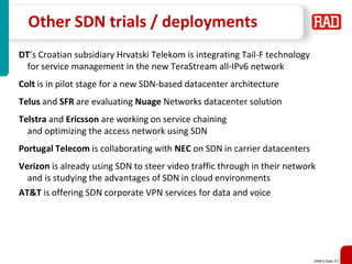 SDNFV Slide 42
Other SDN trials / deployments
DT’s Croatian subsidiary Hrvatski Telekom is integrating Tail-F technology
for service management in the new TeraStream all-IPv6 network
Colt is in pilot stage for a new SDN-based datacenter architecture
Telus and SFR are evaluating Nuage Networks datacenter solution
Telstra and Ericsson are working on service chaining
and optimizing the access network using SDN
Portugal Telecom is collaborating with NEC on SDN in carrier datacenters
Verizon is already using SDN to steer video traffic through in their network
and is studying the advantages of SDN in cloud environments
AT&T is offering SDN corporate VPN services for data and voice
 