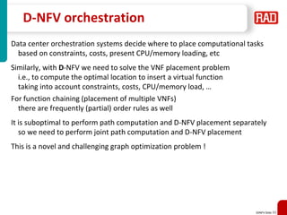 SDNFV Slide 50
D-NFV orchestration
Data center orchestration systems decide where to place computational tasks
based on constraints, costs, present CPU/memory loading, etc
Similarly, with D-NFV we need to solve the VNF placement problem
i.e., to compute the optimal location to insert a virtual function
taking into account constraints, costs, CPU/memory load, …
For function chaining (placement of multiple VNFs)
there are frequently (partial) order rules as well
It is suboptimal to perform path computation and D-NFV placement separately
so we need to perform joint path computation and D-NFV placement
This is a novel and challenging graph optimization problem !
 