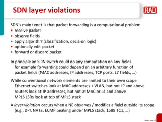 SDNFV Slide 69
SDN layer violations
SDN’s main tenet is that packet forwarding is a computational problem
• receive packet
• observe fields
• apply algorithm(classification, decision logic)
• optionally edit packet
• forward or discard packet
In principle an SDN switch could do any computation on any fields
for example forwarding could depend on an arbitrary function of
packet fields (MAC addresses, IP addresses, TCP ports, L7 fields, …)
While conventional network elements are limited to their own scope
Ethernet switches look at MAC addresses + VLAN, but not IP and above
routers look at IP addresses, but not at MAC or L4 and above
MPLS LSRs look at top of MPLS stack
A layer violation occurs when a NE observes / modifies a field outside its scope
(e.g., DPI, NATs, ECMP peaking under MPLS stack, 1588 TCs, …)
 