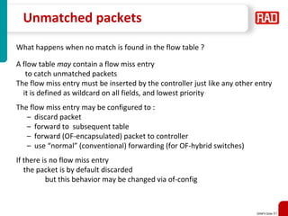 SDNFV Slide 87
Unmatched packets
What happens when no match is found in the flow table ?
A flow table may contain a flow miss entry
to catch unmatched packets
The flow miss entry must be inserted by the controller just like any other entry
it is defined as wildcard on all fields, and lowest priority
The flow miss entry may be configured to :
– discard packet
– forward to subsequent table
– forward (OF-encapsulated) packet to controller
– use “normal” (conventional) forwarding (for OF-hybrid switches)
If there is no flow miss entry
the packet is by default discarded
but this behavior may be changed via of-config
 