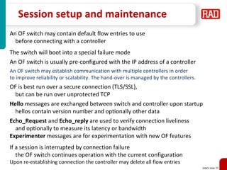 SDNFV Slide 99
Session setup and maintenance
An OF switch may contain default flow entries to use
before connecting with a controller
The switch will boot into a special failure mode
An OF switch is usually pre-configured with the IP address of a controller
An OF switch may establish communication with multiple controllers in order
to improve reliability or scalability. The hand-over is managed by the controllers.
OF is best run over a secure connection (TLS/SSL),
but can be run over unprotected TCP
Hello messages are exchanged between switch and controller upon startup
hellos contain version number and optionally other data
Echo_Request and Echo_reply are used to verify connection liveliness
and optionally to measure its latency or bandwidth
Experimenter messages are for experimentation with new OF features
If a session is interrupted by connection failure
the OF switch continues operation with the current configuration
Upon re-establishing connection the controller may delete all flow entries
 
