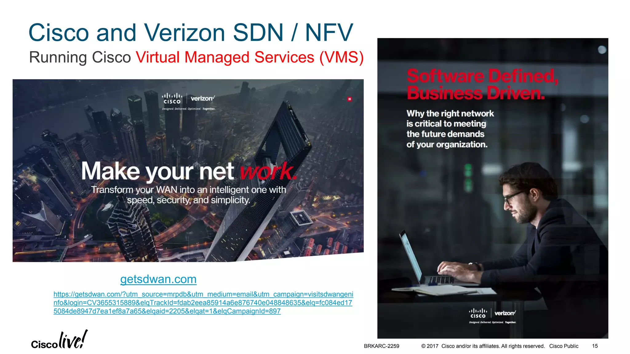 © 2017 Cisco and/or its affiliates. All rights reserved. Cisco Public
Cisco and Verizon SDN / NFV
Running Cisco Virtual Managed Services (VMS)
getsdwan.com
https://getsdwan.com/?utm_source=mrpdb&utm_medium=email&utm_campaign=visitsdwangeni
nfo&login=CV3655315889&elqTrackId=fdab2eea85914a6e876740e048848635&elq=fc084ed17
5084de8947d7ea1ef8a7a65&elqaid=2205&elqat=1&elqCampaignId=897
BRKARC-2259 15
 