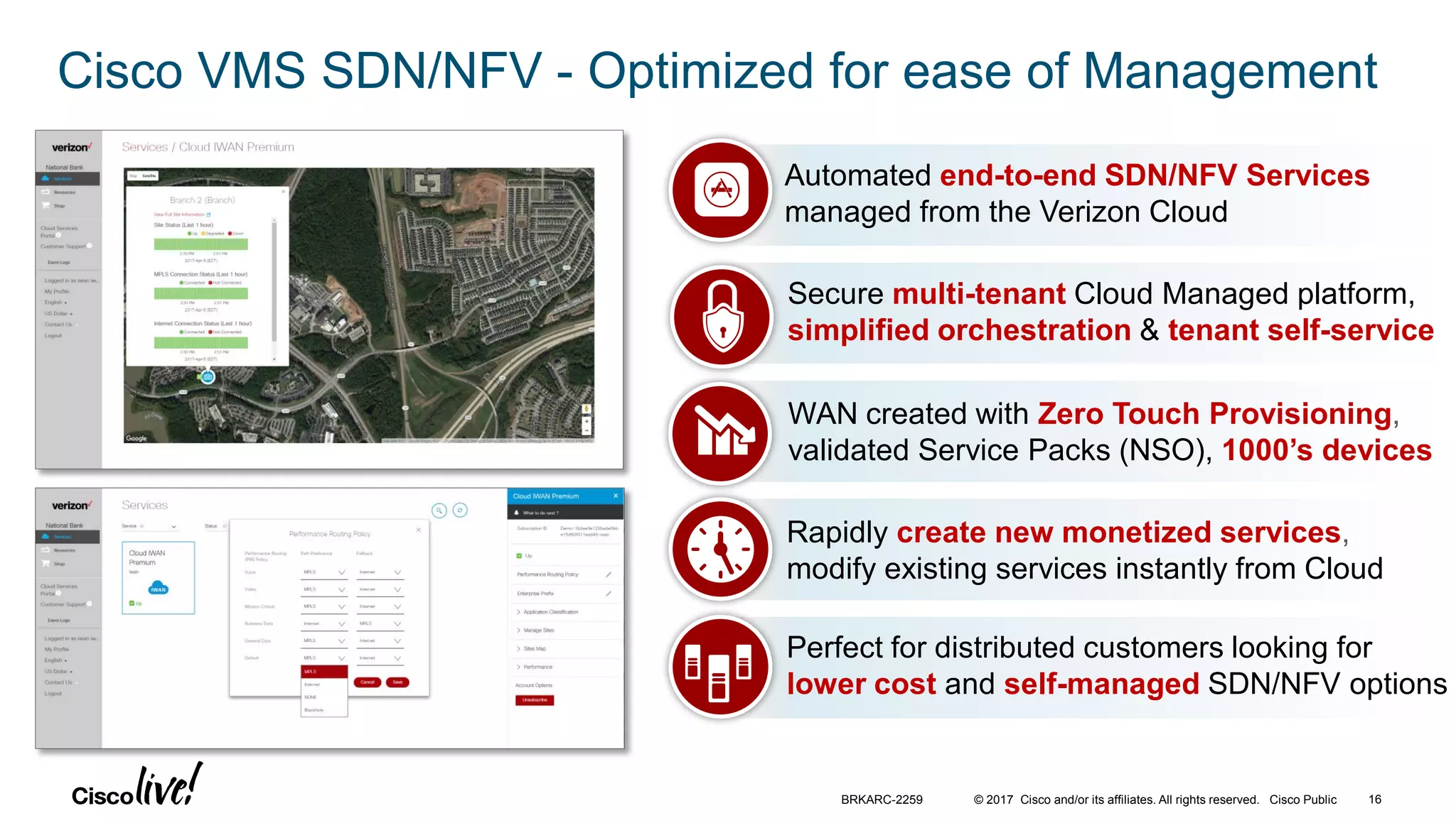 © 2017 Cisco and/or its affiliates. All rights reserved. Cisco Public
Cisco VMS SDN/NFV - Optimized for ease of Management
Perfect for distributed customers looking for
lower cost and self-managed SDN/NFV options
WAN created with Zero Touch Provisioning,
validated Service Packs (NSO), 1000’s devices
Automated end-to-end SDN/NFV Services
managed from the Verizon Cloud
Secure multi-tenant Cloud Managed platform,
simplified orchestration & tenant self-service
Rapidly create new monetized services,
modify existing services instantly from Cloud
BRKARC-2259 16
 