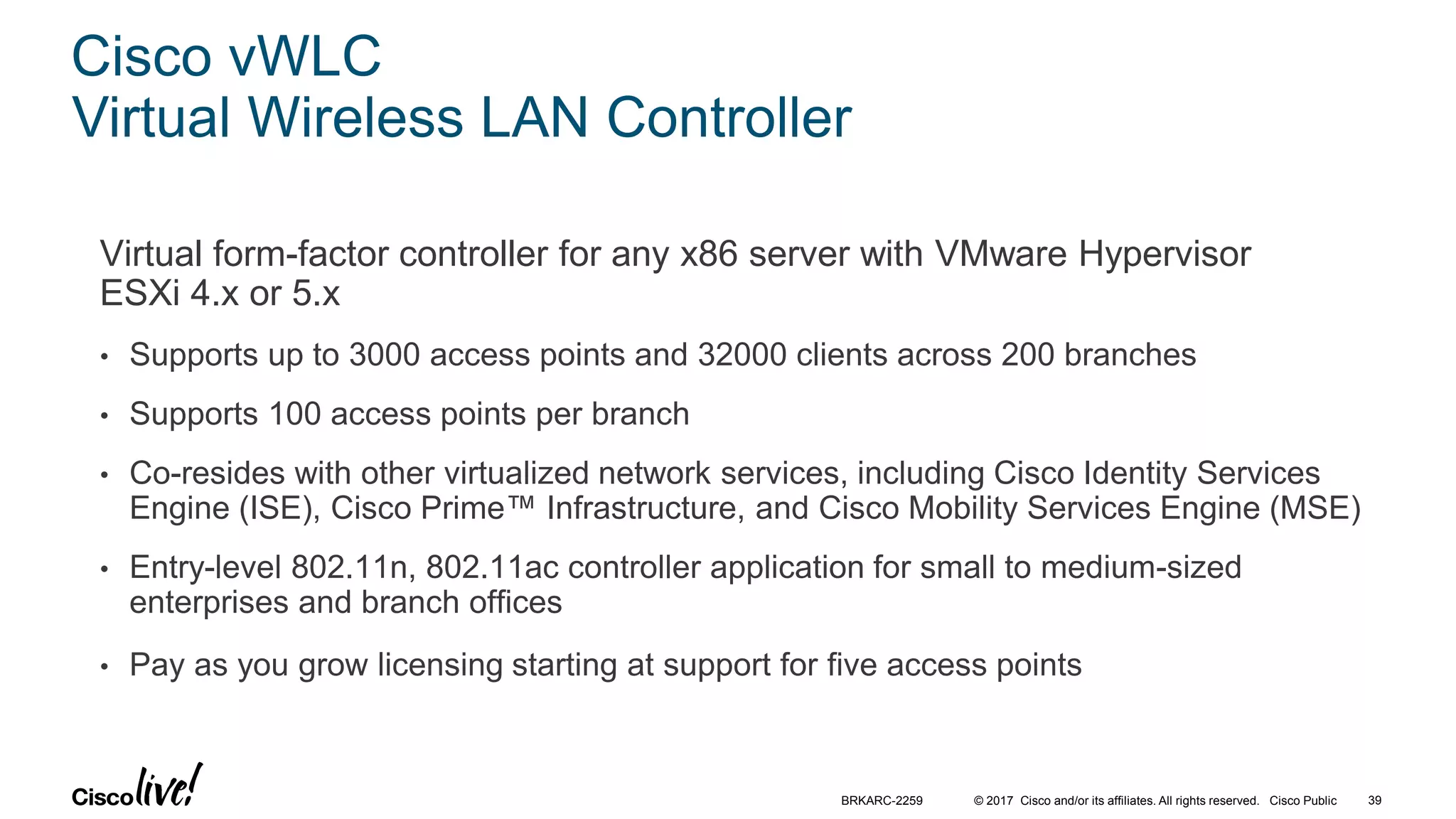 © 2017 Cisco and/or its affiliates. All rights reserved. Cisco Public
Cisco vWLC
Virtual Wireless LAN Controller
Virtual form-factor controller for any x86 server with VMware Hypervisor
ESXi 4.x or 5.x
• Supports up to 3000 access points and 32000 clients across 200 branches
• Supports 100 access points per branch
• Co-resides with other virtualized network services, including Cisco Identity Services
Engine (ISE), Cisco Prime™ Infrastructure, and Cisco Mobility Services Engine (MSE)
• Entry-level 802.11n, 802.11ac controller application for small to medium-sized
enterprises and branch offices
• Pay as you grow licensing starting at support for five access points
BRKARC-2259 39
 
