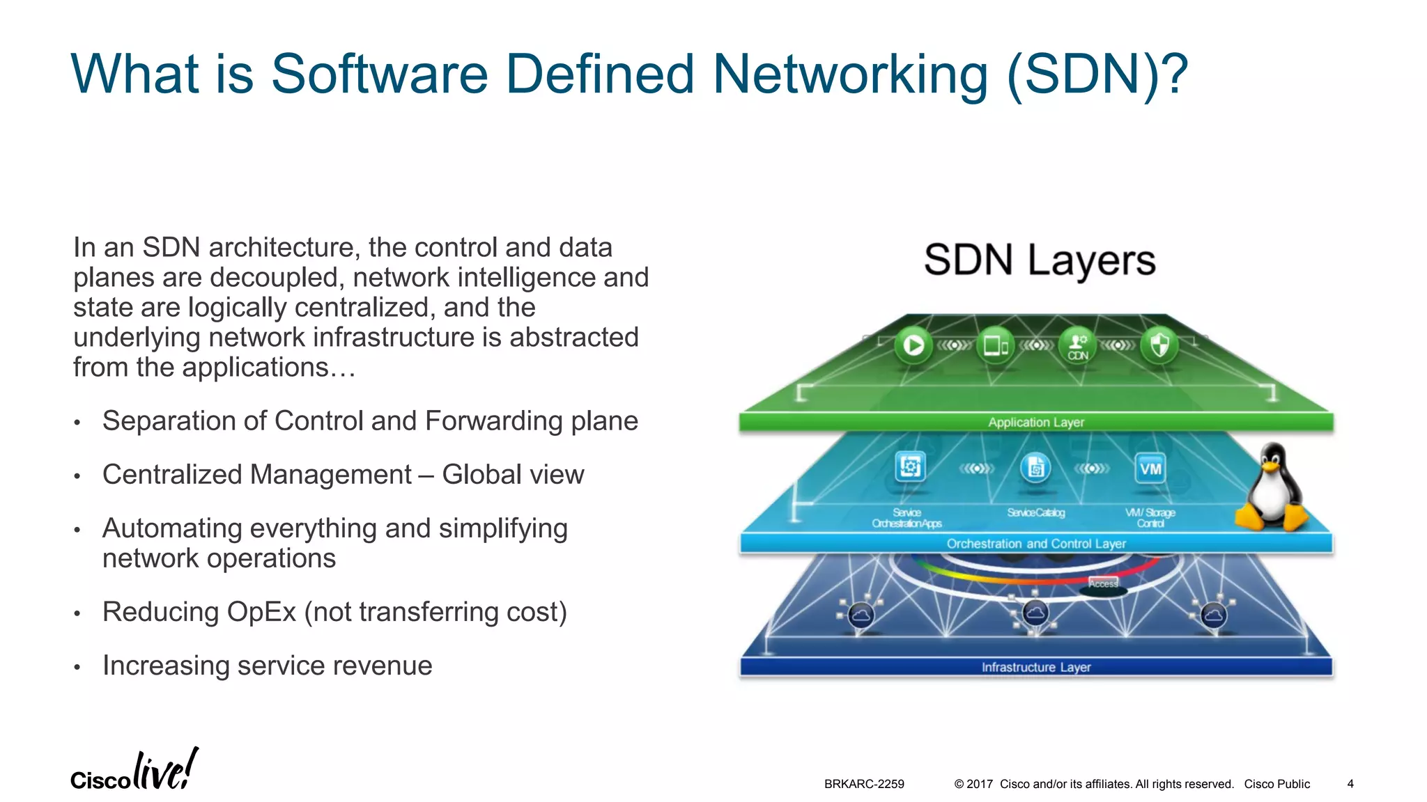 © 2017 Cisco and/or its affiliates. All rights reserved. Cisco Public
What is Software Defined Networking (SDN)?
In an SDN architecture, the control and data
planes are decoupled, network intelligence and
state are logically centralized, and the
underlying network infrastructure is abstracted
from the applications…
• Separation of Control and Forwarding plane
• Centralized Management – Global view
• Automating everything and simplifying
network operations
• Reducing OpEx (not transferring cost)
• Increasing service revenue
BRKARC-2259 4
 