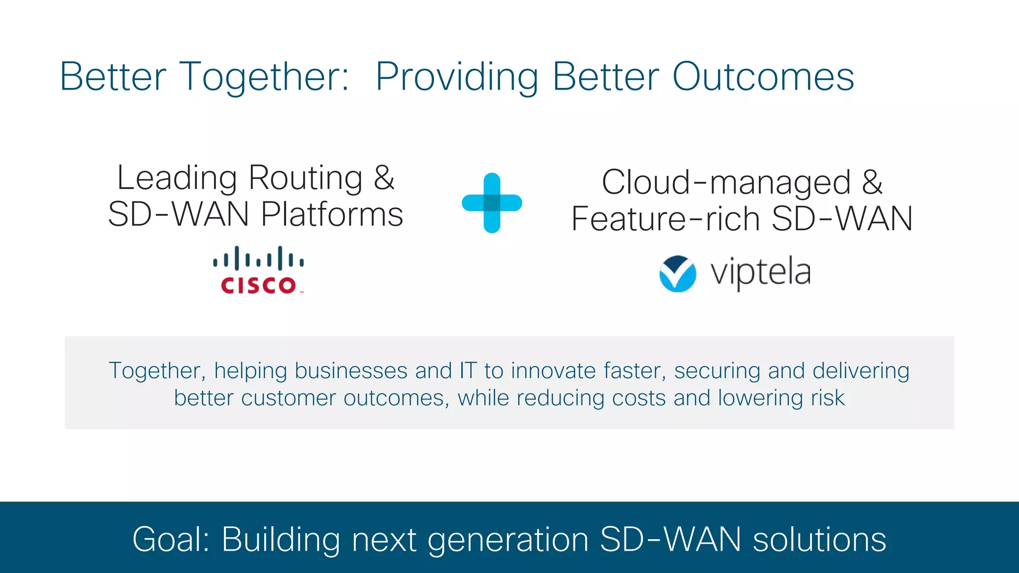 © 2017 Cisco and/or its affiliates. All rights reserved. Cisco Confidential
Better Together: Providing Better Outcomes
Leading Routing &
SD-WAN Platforms
Goal: Building next generation SD-WAN solutions
Together, helping businesses and IT to innovate faster, securing and delivering
better customer outcomes, while reducing costs and lowering risk
Cloud-managed &
Feature-rich SD-WAN
 