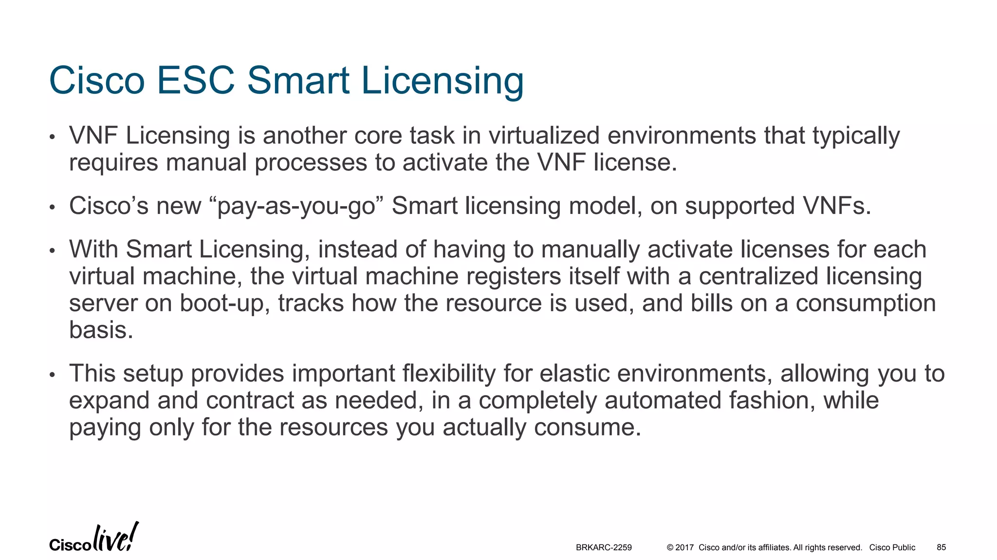 © 2017 Cisco and/or its affiliates. All rights reserved. Cisco Public
Cisco ESC Smart Licensing
• VNF Licensing is another core task in virtualized environments that typically
requires manual processes to activate the VNF license.
• Cisco’s new “pay-as-you-go” Smart licensing model, on supported VNFs.
• With Smart Licensing, instead of having to manually activate licenses for each
virtual machine, the virtual machine registers itself with a centralized licensing
server on boot-up, tracks how the resource is used, and bills on a consumption
basis.
• This setup provides important flexibility for elastic environments, allowing you to
expand and contract as needed, in a completely automated fashion, while
paying only for the resources you actually consume.
BRKARC-2259 85
 