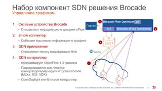 Набор компонент SDN решения Brocade
Управление трафиком
1. Сетевые устройства Brocade
‒ Отправляют информацию о трафике sFlow
2. sFlow коллектор
‒ Собирает массивые информации о трафике
3. SDN приложение
‒ Определяет логику модификации flow
4. SDN контроллер
‒ программирует OpenFlow 1.3 правила
‒ Поддерживается вся линейка
коммутаторов/маршрутизаторов Brocade
(MLXe, ICX, VDX)
‒ OpenDaylight или Brocade контроллер
© 2015 BROCADE COMMUNICATIONS SYSTEMS, INC. COMPANY PROPRIETARY INFORMATION 13
Brocade sFlow коллектор
Портал
Brocade Flow Optimizer
API
UI
1
2
3
4
 