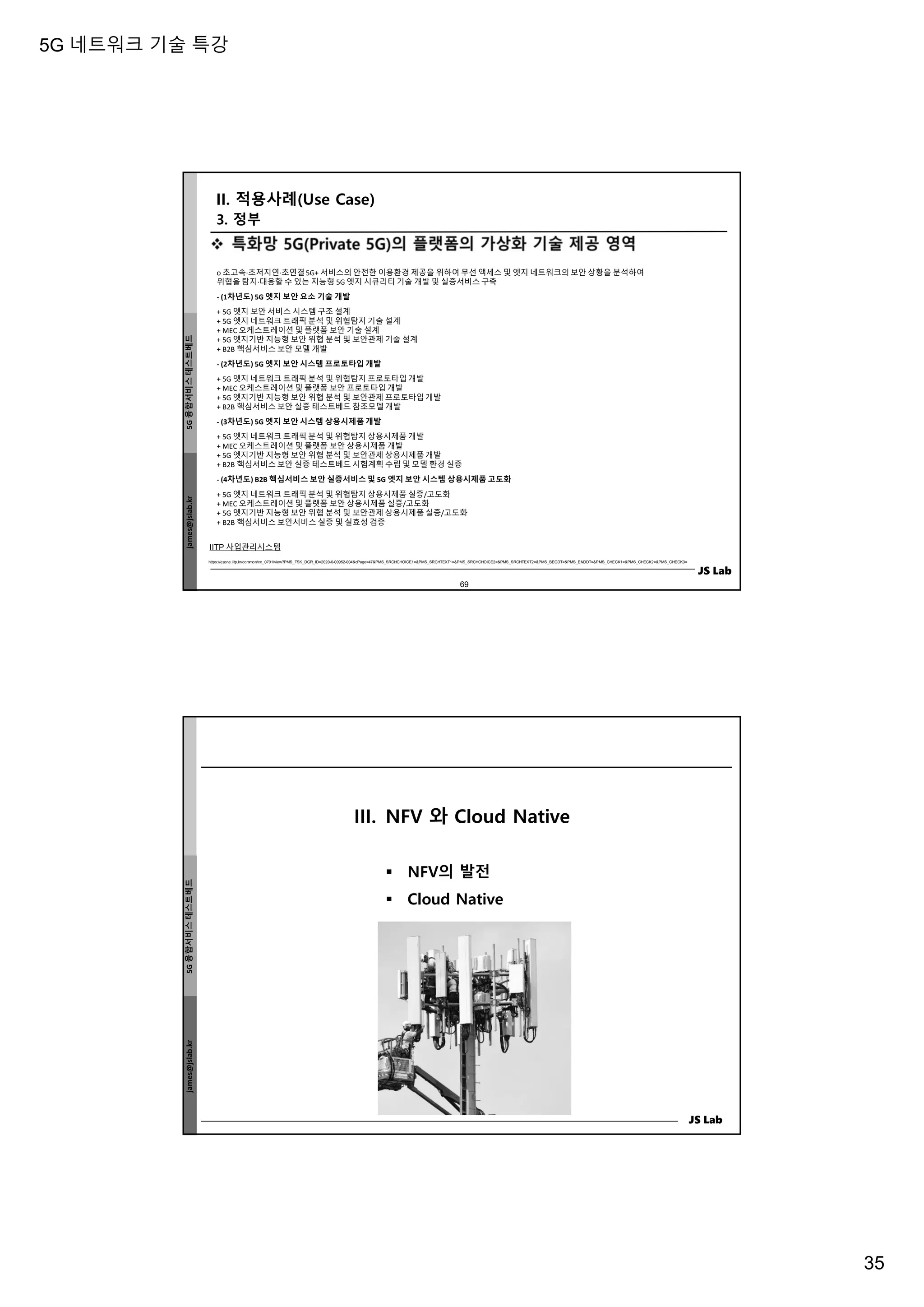 5G 네트워크 기술 특강
35
james@jslab.kr
5G
융합서비스
테스트베드
JS Lab
69
IITP 사업관리시스템
https://ezone.iitp.kr/common/co_0701/view?PMS_TSK_DGR_ID=2020-0-00952-004&cPage=47&PMS_SRCHCHOICE1=&PMS_SRCHTEXT1=&PMS_SRCHCHOICE2=&PMS_SRCHTEXT2=&PMS_BEGDT=&PMS_ENDDT=&PMS_CHECK1=&PMS_CHECK2=&PMS_CHECK3=
o 초고속·초저지연·초연결5G+ 서비스의 안전한 이용환경 제공을 위하여 무선 액세스 및 엣지 네트워크의 보안 상황을 분석하여
위협을 탐지·대응할 수 있는 지능형 5G 엣지 시큐리티 기술 개발 및 실증서비스 구축
- (1차년도) 5G 엣지 보안 요소 기술 개발
+ 5G 엣지 보안 서비스 시스템 구조 설계
+ 5G 엣지 네트워크 트래픽 분석 및 위협탐지 기술 설계
+ MEC 오케스트레이션 및 플랫폼 보안 기술 설계
+ 5G 엣지기반 지능형 보안 위협 분석 및 보안관제 기술 설계
+ B2B 핵심서비스 보안 모델 개발
- (2차년도) 5G 엣지 보안 시스템 프로토타입 개발
+ 5G 엣지 네트워크 트래픽 분석 및 위협탐지 프로토타입 개발
+ MEC 오케스트레이션 및 플랫폼 보안 프로토타입 개발
+ 5G 엣지기반 지능형 보안 위협 분석 및 보안관제 프로토타입 개발
+ B2B 핵심서비스 보안 실증 테스트베드 참조모델 개발
- (3차년도) 5G 엣지 보안 시스템 상용시제품 개발
+ 5G 엣지 네트워크 트래픽 분석 및 위협탐지 상용시제품 개발
+ MEC 오케스트레이션 및 플랫폼 보안 상용시제품 개발
+ 5G 엣지기반 지능형 보안 위협 분석 및 보안관제 상용시제품 개발
+ B2B 핵심서비스 보안 실증 테스트베드 시험계획 수립 및 모델 환경 실증
- (4차년도) B2B 핵심서비스 보안 실증서비스 및 5G 엣지 보안 시스템 상용시제품 고도화
+ 5G 엣지 네트워크 트래픽 분석 및 위협탐지 상용시제품 실증/고도화
+ MEC 오케스트레이션 및 플랫폼 보안 상용시제품 실증/고도화
+ 5G 엣지기반 지능형 보안 위협 분석 및 보안관제 상용시제품 실증/고도화
+ B2B 핵심서비스 보안서비스 실증 및 실효성 검증
II. 적용사례(Use Case)
3. 정부
james@jslab.kr
5G
융합서비스
테스트베드
JS Lab
III. NFV 와 Cloud Native
 NFV의 발전
 Cloud Native
 