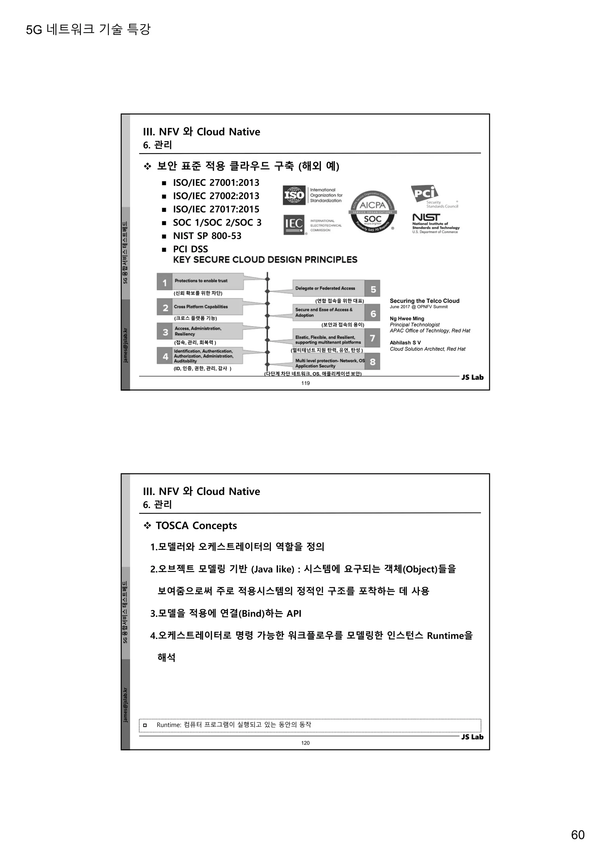 5G 네트워크 기술 특강
60
james@jslab.kr
5G
융합서비스
테스트베드
JS Lab
 보안 표준 적용 클라우드 구축 (해외 예)
 ISO/IEC 27001:2013
 ISO/IEC 27002:2013
 ISO/IEC 27017:2015
 SOC 1/SOC 2/SOC 3
 NIST SP 800-53
 PCI DSS
Securing the Telco Cloud
June 2017 @ OPNFV Summit
Ng Hwee Ming
Principal Technologist
APAC Office of Technlogy, Red Hat
Abhilash S V
Cloud Solution Architect, Red Hat
(신뢰 확보를 위한 차단)
(크로스 플랫폼 기능)
(접속, 관리, 회복력 )
(ID, 인증, 권한, 관리, 감사 )
(연합 접속을 위한 대표)
(보안과 접속의 용이)
(멀티테넌트 지원 탄력, 유연, 탄성 )
(다단계 차단 네트워크, OS, 애플리케이션 보안)
III. NFV 와 Cloud Native
119
6. 관리
james@jslab.kr
5G
융합서비스
테스트베드
JS Lab
 TOSCA Concepts
1.모델러와 오케스트레이터의 역할을 정의
2.오브젝트 모델링 기반 (Java like) : 시스템에 요구되는 객체(Object)들을
보여줌으로써 주로 적용시스템의 정적인 구조를 포착하는 데 사용
3.모델을 적용에 연결(Bind)하는 API
4.오케스트레이터로 명령 가능한 워크플로우를 모델링한 인스턴스 Runtime을
해석
III. NFV 와 Cloud Native
 Runtime: 컴퓨터 프로그램이 실행되고 있는 동안의 동작
120
6. 관리
 