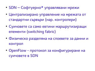 ● SDN – Софтуерно* управлявани мрежи 
● Централизирано управление на мрежата от 
стандартни сървъри (нар. контролери) 
● Суичовете са само евтини маршрутизиращи 
елементи (switching fabric) 
● Физическо разделяна на слоевете за данни и 
контрол 
● OpenFlow - протокол за конфигуриране на 
суичовете в SDN 
 