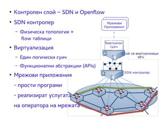 ● Контролен слой – SDN и Openflow 
● SDN контролер 
– Физическа топология + 
flow таблици 
● Виртуализация 
– Един логически суич 
– Функционални абстракции (APIs) 
● Мрежови приложения 
- прости програми 
- реализират услугата 
на оператора на мрежата 
 